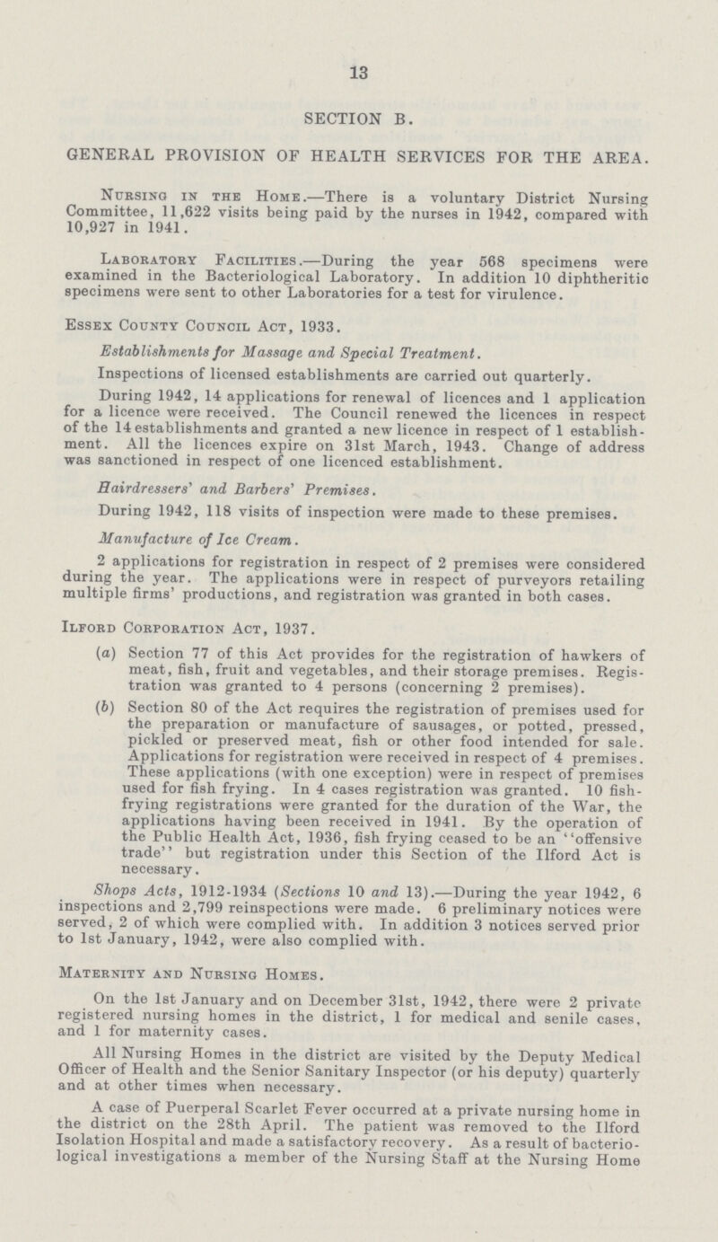 13 SECTION B. GENERAL PROVISION OF HEALTH SERVICES FOR THE AREA. Nursing in the Home.—There is a voluntary District Nursing Committee, 11,622 visits being paid by the nurses in 1942, compared with 10,927 in 1941. Laboratory Facilities.—During the year 568 specimens were examined in the Bacteriological Laboratory. In addition 10 diphtheritic specimens were sent to other Laboratories for a test for virulence. Essex County Council Act, 1933. Establishments for Massage and Special Treatment. Inspections of licensed establishments are carried out quarterly. During 1942, 14 applications for renewal of licences and 1 application for a licence were received. The Council renewed the licences in respect of the 14 establishments and granted a new licence in respect of 1 establish ment. All the licences expire on 31st March, 1943. Change of address was sanctioned in respect of one licenced establishment. Hairdressers' and Barbers' Premises. During 1942, 118 visits of inspection were made to these premises. Manufacture of Ice Cream. 2 applications for registration in respect of 2 premises were considered during the year. The applications were in respect of purveyors retailing multiple firms' productions, and registration was granted in both cases. Ilford Corporation Act, 1937. (а) Section 77 of this Act provides for the registration of hawkers of meat, fish, fruit and vegetables, and their storage premises. Regis tration was granted to 4 persons (concerning 2 premises). (b) Section 80 of the Act requires the registration of premises used for the preparation or manufacture of sausages, or potted, pressed, pickled or preserved meat, fish or other food intended for sale. Applications for registration were received in respect of 4 premises. These applications (with one exception) were in respect of premises used for fish frying. In 4 cases registration was granted. 10 fish frying registrations were granted for the duration of the War, the applications having been received in 1941. By the operation of the Public Health Act, 1936, fish frying ceased to be an offensive trade but registration under this Section of the Ilford Act is necessary. Shops Acts, 1912-1934 (Sections 10 and 13).—During the year 1942, 6 inspections and 2,799 reinspections were made. 6 preliminary notices were served, 2 of which were complied with. In addition 3 notices served prior to 1st January, 1942, were also complied with. Maternity and Nursing Homes. On the 1st January and on December 31st, 1942, there were 2 private registered nursing homes in the district, 1 for medical and senile cases, and 1 for maternity cases. All Nursing Homes in the district are visited by the Deputy Medical Officer of Health and the Senior Sanitary Inspector (or his deputy) quarterly and at other times when necessary. A case of Puerperal Scarlet Fever occurred at a private nursing home in the district on the 28th April. The patient was removed to the Ilford Isolation Hospital and made a satisfactory recovery. As a result of bacterio logical investigations a member of the Nursing Staff at the Nursing Home