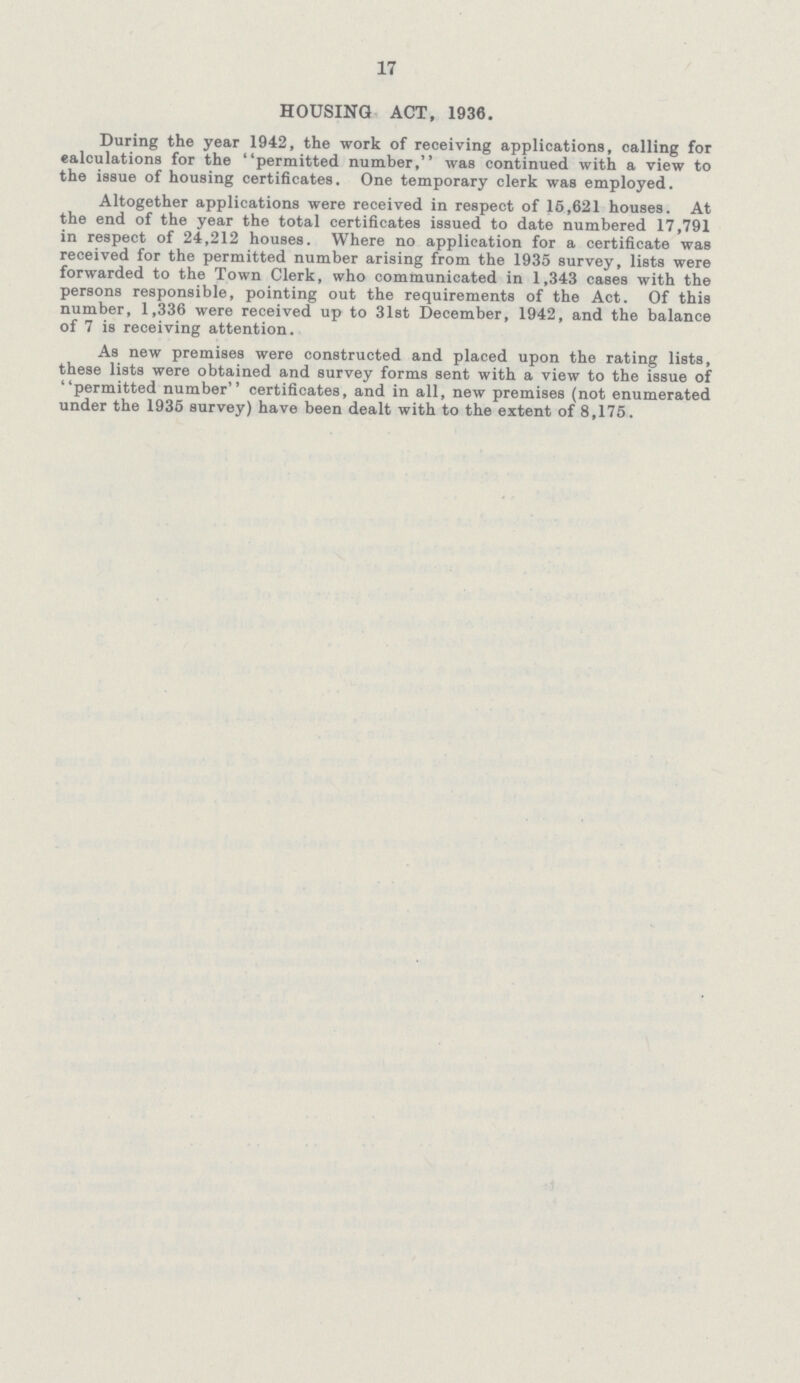 17 HOUSING ACT, 1936. During the year 1942, the work of receiving applications, calling for calculations for the permitted number, was continued with a view to the issue of housing certificates. One temporary clerk was employed. Altogether applications were received in respect of 15,621 houses. At the end of the year the total certificates issued to date numbered 17,791 in respect of 24,212 houses. Where no application for a certificate was received for the permitted number arising from the 1935 survey, lists were forwarded to the Town Clerk, who communicated in 1,343 cases with the persons responsible, pointing out the requirements of the Act. Of this number, 1,336 were received up to 31st December, 1942, and the balance of 7 is receiving attention. As new premises were constructed and placed upon the rating lists, these lists were obtained and survey forms sent with a view to the issue of permitted number certificates, and in all, new premises (not enumerated under the 1935 survey) have been dealt with to the extent of 8,175.