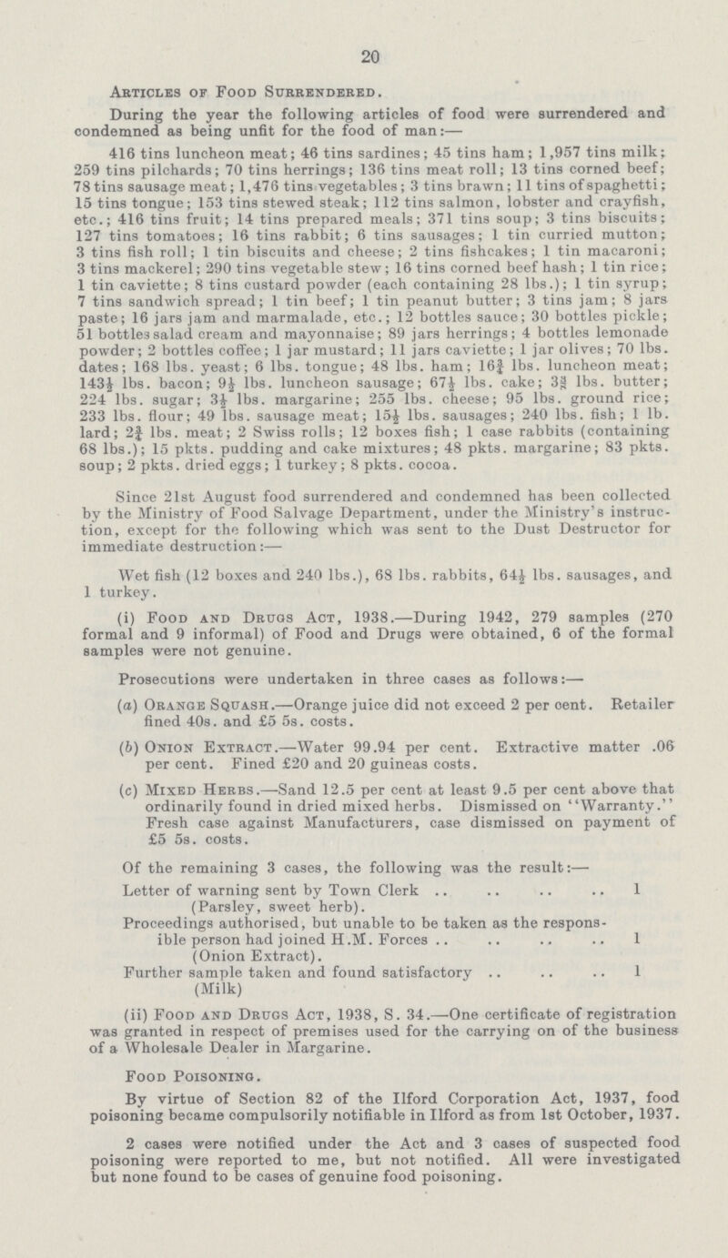 20 Articles of Food Surrendered. During the year the following articles of food were surrendered and condemned as being unfit for the food of man:— 416 tins luncheon meat; 46 tins sardines; 45 tins ham; 1,957 tins milk; 259 tins pilchards; 70 tins herrings; 136 tins meat roll; 13 tins corned beef; 78 tins sausage meat; 1,476 tins vegetables; 3 tins brawn; 11 tins of spaghetti; 15 tins tongue; 153 tins stewed steak; 112 tins salmon, lobster and crayfish, etc.; 416 tins fruit; 14 tins prepared meals; 371 tins soup; 3 tins biscuits; 127 tins tomatoes; 16 tins rabbit; 6 tins sausages; 1 tin curried mutton; 3 tins fish roll; 1 tin biscuits and cheese; 2 tins fishcakes; 1 tin macaroni; 3 tins mackerel; 290 tins vegetable stew; 16 tins corned beef hash; 1 tin rice; 1 tin caviette; 8 tins custard powder (each containing 28 lbs.); 1 tin syrup; 7 tins sandwich spread; 1 tin beef; 1 tin peanut butter; 3 tins jam; 8 jars paste; 16 jars jam and marmalade, etc.; 12 bottles sauce; 30 bottles pickle; 51 bottles salad cream and mayonnaise; 89 jars herrings; 4 bottles lemonade powder; 2 bottles coffee; 1 jar mustard; 11 jars caviette; 1 jar olives; 70 lbs. dates; 168 lbs. yeast; 6 lbs. tongue; 48 lbs. ham; 16¾ lbs. luncheon meat; 143½ lbs. bacon; 9½ lbs. luncheon sausage; 67½ lbs. cake; 38 lbs. butter; 224 lbs. sugar; 3½ lbs. margarine; 255 lbs. cheese; 95 lbs. ground rice; 233 lbs. flour; 49 lbs. sausage meat; 15½ lbs. sausages; 240 lbs. fish; 1 lb. lard; 2¾ lbs. meat; 2 Swiss rolls; 12 boxes fish; 1 case rabbits (containing 68 lbs.); 15 pkts. pudding and cake mixtures; 48 pkts. margarine; 83 pkts. soup; 2 pkts. dried eggs; 1 turkey; 8 pkts. cocoa. Since 21st August food surrendered and condemned has been collected by the Ministry of Food Salvage Department, under the Ministry's instruc tion, except for the following which was sent to the Dust Destructor for immediate destruction:— Wet fish (12 boxes and 240 lbs.), 68 lbs. rabbits, 64½ lbs. sausages, and 1 turkey. (i) Food and Drugs Act, 1938.—During 1942, 279 samples (270 formal and 9 informal) of Food and Drugs were obtained, 6 of the formal samples were not genuine. Prosecutions were undertaken in three cases as follows:— (а) Orange Squash.—Orange juice did not exceed 2 per cent. Retailer fined 40s. and £5 5s. costs. (b) Onion Extract.—Water 99.94 per cent. Extractive matter .06 per cent. Fined £20 and 20 guineas costs. (c) Mixed Herbs.—Sand 12.5 per cent at least 9.5 per cent above that ordinarily found in dried mixed herbs. Dismissed on Warranty. Fresh case against Manufacturers, case dismissed on payment of £5 5s. costs. Of the remaining 3 cases, the following was the result:— Letter of warning sent by Town Clerk 1 (Parsley, sweet herb). Proceedings authorised, but unable to be taken as the respons ible person had joined H.M. Forces 1 (Onion Extract). Further sample taken and found satisfactory 1 (Milk) (ii) Food and Drugs Act, 1938, S. 34.—One certificate of registration was granted in respect of premises used for the carrying on of the business of a Wholesale Dealer in Margarine. Food Poisoning. By virtue of Section 82 of the Ilford Corporation Act, 1937, food poisoning became compulsorily notifiable in Ilford as from 1st October, 1937. 2 cases were notified under the Act and 3 cases of suspected food poisoning were reported to me, but not notified. All were investigated but none found to be cases of genuine food poisoning.