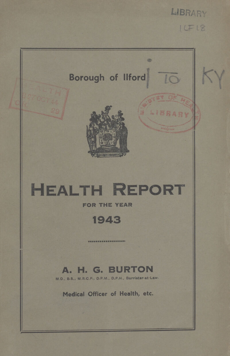 LIBRARY ???F 18 Borough of llford Health Report FOR THE YEAR 1943 A. H. G. BURTON M.D., B.S., M.R.C.P., D.P.M., D.P.H., Barrister at.Law. Medical Officer of Health, etc.