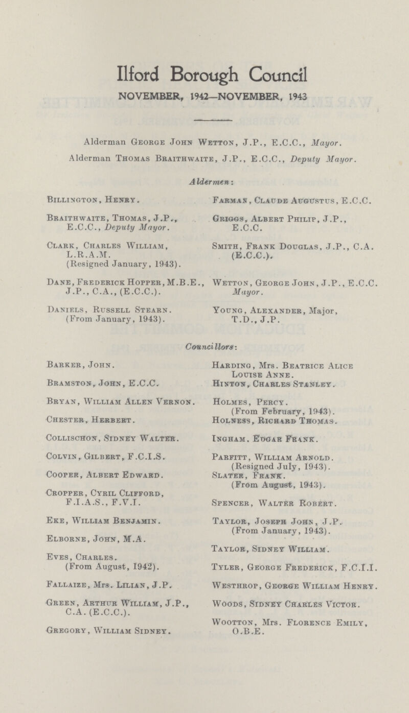 Ilford Borough Council NOVEMBER, 1942—NOVEMBER, 1943 Alderman George John Wetton, J.P., E.C.C., Mayor. Alderman Thomas Braithwaite, J.P., E.C.C., Deputy Mayor. Aldermen: Billington, Henry. Braithwaite, Thomas, J.P,, E.C.C., Deputy Mayor. Clark, Charles William, L.R.A.M. (Resigned January, 1943). Dane, Frederick Hopper, M.B .E., J .P., C.A., (E.C.C.). Daniels, Russell Stearn. (From January, 1943). Farmas, Claude Augustus, E.C.C. Griggs, Albert Philip, J.P., E.C.C. Smith, Frank Douglas, J.P., C.A. (E.C.C.). Wetton, George John, J.P., E.C.C. Mayor. Young, Alexander, Major, T.D., J.P. Councillors: Barker,John. Bramston, John, E.C.C. Bryan, William Allen Vernon Chester, Herbert. Collischon, Sidney Walter. Colvin, Gilbert, F.C.I.S. Cooper, Albert Edward. Cropper, Cyril Clifford, F.I.A.S., F.V.T. Eke, William Benjamin. Elborne, John,M.A. Eves, Charles. (From August, 1942). Fallaize, Mrs. Lilian, J.P. Green, Arthur William, J.P., C.A. (E.C.C.). Gregory, William Sidney. Harding, Mrs. Beatrice Alice Louise Anne. Hinton, Charles Stanley. Holmes, Percy. (From February, 1943). Holsess, Richard Thomas. Ingham. Eooar Frank. Parfitt, William Arnold. (Resigned July, 1943). Slater, Frank. (From August, 1943). Spencer, Walter Robert. Taylor, Joseph John, J.P. (From January, 1943). Taylor, Sidney William. Tyler, George Frederick, F.C.I.I. Westhrop, George William Henry. Woods, Sidney Charles Victor. Wootton, Mrs. Florence Emily, O.B.E.