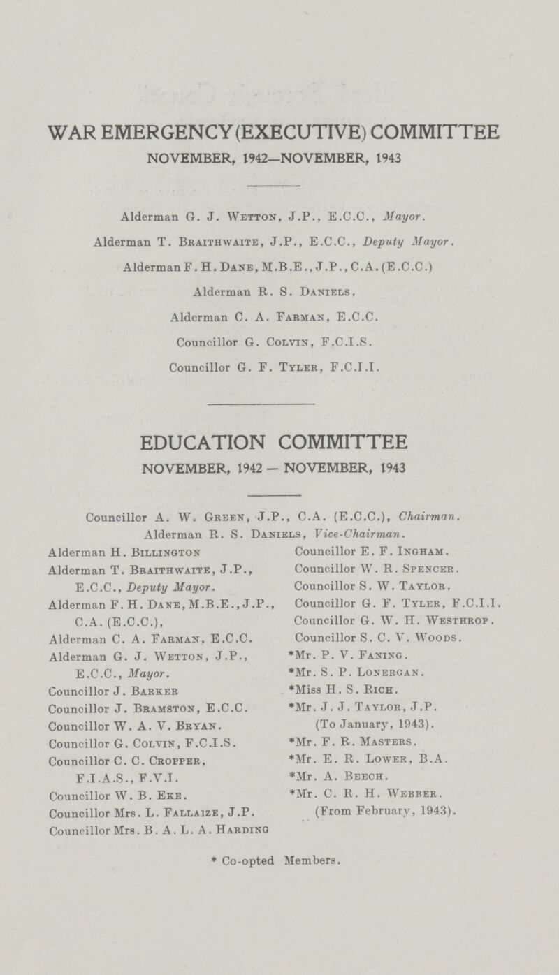 WAR EMERGENCY (EXECUTIVE) COMMITTEE NOVEMBER, 1942-NOVEMBER, 1943 Alderman G. J. Wetton, J.P., E.C.C., Mayor. Alderman T. Braithwaite, J.P., E.C.C., Deputy Mayor. Alderman F. H. Dane, M.B.E., J.P., C.A. (E.C.C.) Alderman R. S. Daniels. Alderman C. A. Farman, E.C.C. Councillor G. Colvin, F.C.I.S. Councillor G. F. Tyler, F.C.I.I. EDUCATION COMMITTEE NOVEMBER, 1942 — NOVEMBER, 1943 Councillor A. W. Green, J.P., C.A. (E.C.C.), Chairman. Alderman R. S. Daniels, Vice-Chairman. Alderman H. Billington Alderman T. Braithwaite, J.P., E.C.C., Deputy Mayor. Alderman F. H. Dane, M.B.E.,J.P., C.A. (E.C.C.), Alderman C. A. Farman, E.C.C. Alderman G. J. Wetton, J.P., E.C.C., Mayor. Councillor J. Barker Councillor J. Bramston, E.C.C. Councillor W. A. V. Bryan. Councillor G. Colvin, F.C.I.S. Councillor C. C. Cropper, F.I.A.S., F.V.I. Councillor W. B. Eke. Councillor Mrs. L. Fallaize, J.P. Councillor Mrs. B. A. L. A. Hardino Councillor E. F. Ingham. Councillor W. R. Spencer. Councillor S. W. Taylor. Councillor G. F. Tyler, F.C.I.I. Councillor G. W. H. Westhrop. Councillor S. C. V. Woods. *Mr. P. V. Faning. *Mr. S. P. Lonergan. *Miss H. S. Rich. *Mr. J. J. Taylor, J.P. (To January, 1943). *Mr. F. R. Masters. *Mr. E. R. Lower, B.A. *Mr. A. Beech. *Mr. C. R. H. Webber. (From February, 1943). * Co-opted Members.