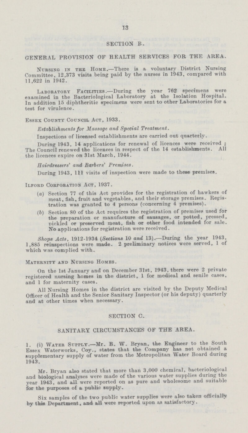 13 SECTION B. GENERAL PROVISION OF HEALTH SERVICES FOR THE AREA. Nursing in the Home.—There is a voluntary District Nursing Committee, 12,373 visits being paid by the nurses in 1943, compared with 11,622 in 1942. Laboratory Facilities.—During the year 762 specimens were examined in the Bacteriological Laboratory at the Isolation Hospital. In addition 15 diphtheritic specimens were sent to other Laboratories for a test for virulence. Essex County Council Act, 1933. Establishments for Massage and Special Treatment. Inspections of licensed establishments are carried out quarterly. During 1943, 14 applications for renewal of licences were received ; The Council renewed the licences in respect of the 14 establishments. All the licences expire on 31st March, 1944. Hairdressers' and Barbers' Premises. During 1943, 111 visits of inspection were made to these premises. Ilford Corporation Act, 1937. (а) Section 77 of this Act provides for the registration of hawkers of meat, fish, fruit and vegetables, and their storage premises. Regis tration was granted to 4 persons (concerning 4 premises). (б) Section 80 of the Act requires the registration of premises used for the preparation or manufacture of sausages, or potted, pressed, pickled or preserved meat, fish or other food intended for sale. No applications for registration were received. Shops Acts, 1912-1934 (Sections 10 and 13).—During the year 1943, 1,885 reinspections were made. 2 preliminary notices were served, 1 of which was complied with. Maternity and Nursing Homes. On the 1st January and on December 31st, 1943, there were 2 private registered nursing homes in the district, 1 for medical and senile cases, and 1 for maternity cases. All Nursing Homes in the district are visited by the Deputy Medical Officer of Health and the Senior Sanitary Inspector (or his deputy) quarterly and at other times when necessary. SECTION C. SANITARY CIRCUMSTANCES OF THE AREA. 1. (i) Water Supply.—Mr. B. W. Bryan, the Engineer to the South Essex Waterworks, Coy., states that the Company has not obtained a supplementary supply of water from the Metropolitan Water Board during 1943. Mr. Bryan also stated that more than 3,000 chemical, bacteriological and biological analyses were made of the various water supplies during the year 1943, and all were reported on as pure and wholesome and suitable for the purposes of a public supply. Six samples of the two public water supplies were also taken officially by this Department, and all were reported upon as satisfactory.