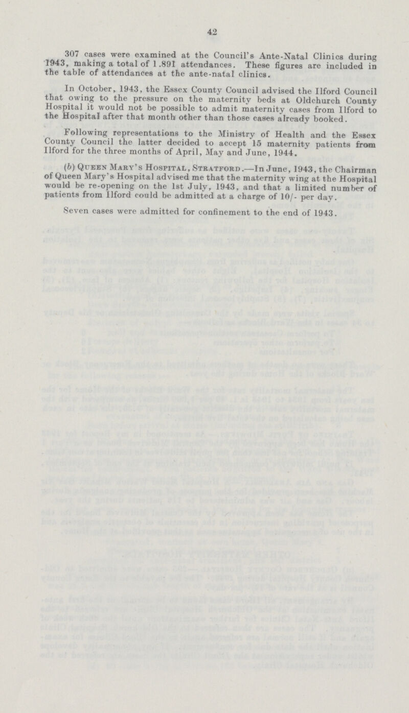 42 307 cases were examined at the Council's Ante-Natal Clinics during 1943, making a total of 1.891 attendances. These figures are included in the table of attendances at the ante-natal clinics. In October, 1943, the Essex County Council advised the Ilford Council that owing to the pressure on the maternity beds at Oldchurch County Hospital it would not be possible to admit maternity cases from Ilford to the Hospital after that month other than those cases already booked. Following representations to the Ministry of Health and the Essex County Council the latter decided to accept 15 maternity patients from Ilford for the three months of April, May and June, 1944. (6) Queen Mary's Hospital, Stratford.—In June, 1943, the Chairman of Queen Mary's Hospital advised me that the maternity wing at the Hospital would be re-opening on the 1st July, 1943. and that a limited number of patients from Ilford could be admitted at a charge of 10/- per day. Seven cases were admitted for confinement to the end of 1943.