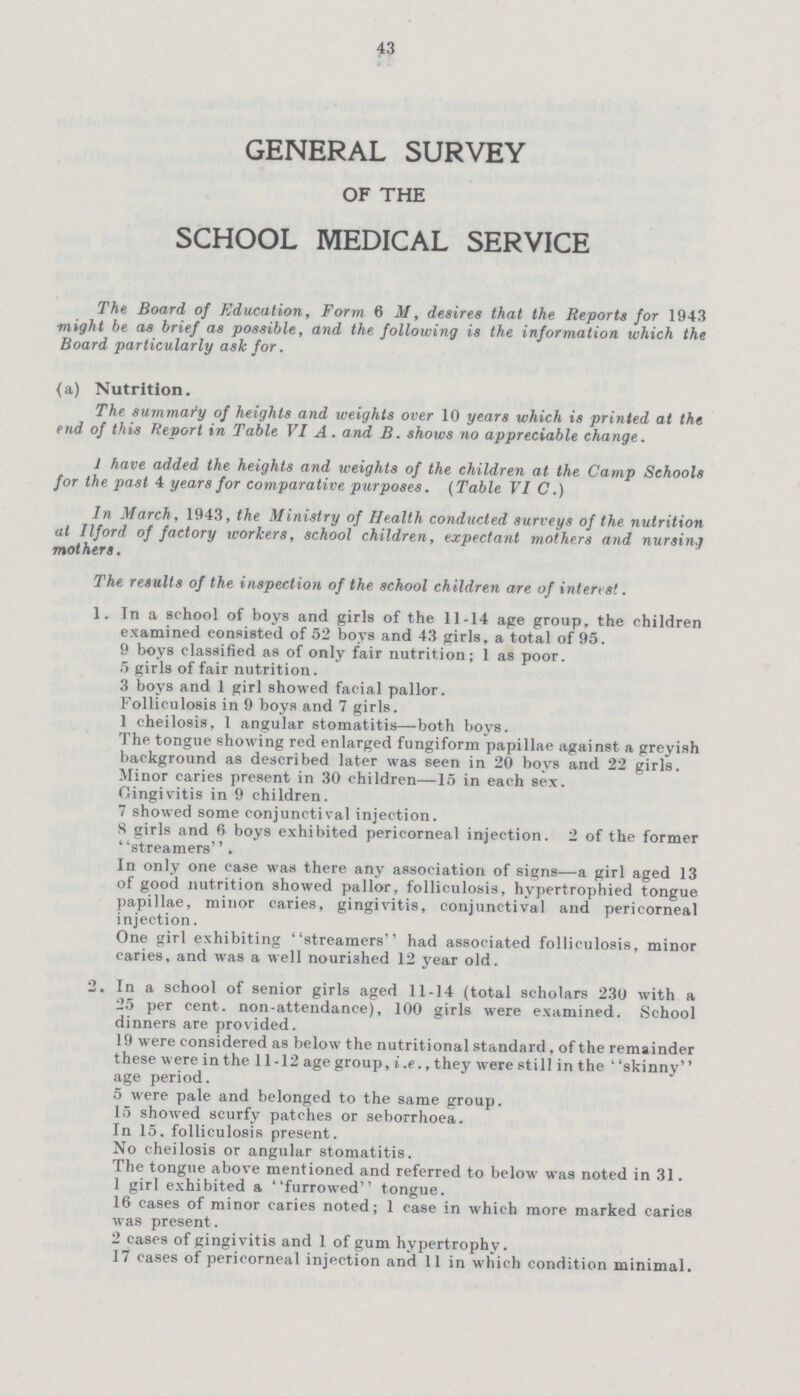 43 GENERAL SURVEY OF THE SCHOOL MEDICAL SERVICE The Board of Education, Form 6 M, desires that the Reports for 1943 might be as brief as possible, and the following is the information which the Board particularly ask for. (a) Nutrition. The summary of heights and weights over 10 years which is printed at the end of this Report in Table VI A. and B. shows no appreciable change. 1 have added the heights and weights of the children at the Camp Schools for the past 4 years for comparative purposes. (Table VIC.) In March, 1943, the Ministry of Health conducted surveys of the nutrition at Ilford of factory workers, school children, expectant mothers and nursing mothers. The results of the inspection of the school children are of interest. 1. In a school of boys and girls of the 11-14 age group, the children examined consisted of 52 boys and 43 girls, a total of 95. 9 boys classified as of only fair nutrition; 1 as poor. 5 girls of fair nutrition. 3 boys and 1 girl showed facial pallor. Folliculosis in 9 boys and 7 girls. 1 cheilosis, I angular stomatitis—both boys. The tongue showing red enlarged fungiform papillae against a greyish background as described later was seen in 20 boys and 22 girls. Minor caries present in 30 children—15 in each sex. Gingivitis in 9 children. 7 showed some conjunctival injection. S girls and boys exhibited pericorneal injection. 2 of the former ' 'streamers''. In only one case was there any association of signs—a girl aged 13 of good nutrition showed pallor, folliculosis, hvpertrophied tongue papillae, minor caries, gingivitis, conjunctival and pericorneal injection. One girl exhibiting * 'streamers'1 had associated folliculosis, minor caries, and was a well nourished 12 year old. 2. In a school of senior girls aged 11-14 (total scholars 230 with a 25 per cent, non-attendance), 100 girls were examined. School dinners are provided. 19 were considered as below the nutritional standard, of the remainder these were in the 11-12 age group, i.e., they were still in the ' 'skinny age period. 5 were pale and belonged to the same group. 15 showed scurfy patches or seborrhoea. In 15, folliculosis present. No cheilosis or angular stomatitis. The tongue above mentioned and referred to below was noted in 31. 1 girl exhibited a furrowed tongue. 16 cases of minor caries noted; 1 case in which more marked caries was present . 2 cases of gingivitis and 1 of gum hypertrophy. 17 cases of pericorneal injection and 11 in which condition minimal.