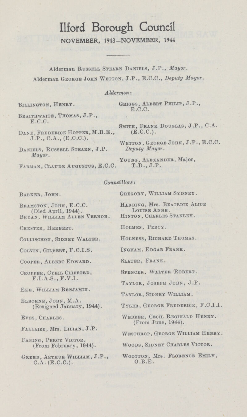Ilford Borough Council NOVEMBER, 1943-NOVEMBER, 1944 Alderman Russell Stearn Daniels, J.P., Mayor. Alderman George John Wetton, J.P., E.C.C., Deputy Mayor. AIdermen: Billington, Henry. Griggs, Albert Philip, J.P., E.C.C. Braithwaite, Thomas, J.P., E.C.C. Smith, Frank Douglas, J.P., C.A. Dane, Frederick Hopper, M.B.E., (E.C.C.). J.P., C.A., (E.C.C.). Wetton, George John, J.P., E.C.C. Daniels, Russell Stearn, J.P. Deputy Mayor. Mayor. Young, Alexander, Major, Farman, Claude Augustus, E.C.C. T.D., J.P. Councillors: Barker, John. Gregory, William Sydney. Bramston, John, E.C.C. Harding, Mrs. Beatrice Alice (Died April, 1944). Louise Anne. Bryan, William Allen Vernon. Hinton, Charles Stanley. Chester, Herbert. Holmes, Percy. Collischon, Sidney Walter. Holness, Richard Thomas. Colvin, Gilbert, F.C.I.S. Ingham. Edgar Frank. Cooper, Albert Edward. Slater, Frank. Cropper, Cyril Clifford, Spencer, Walter Robert. F.I.A.S., F.V.I. Taylor, Joseph John, J.P. Eke, William Benjamin. Taylor, Sidney William. Elborne, John, M.A. (Resigned January, 1944). Tyler, George Frederick, F.C.I.I. Eyes, Charles. Webber, Cecil Reginald Henry. (From June, 1944). Fallaize, Mrs. Lilian, J.P. Westhrop, George William Henry. Faning, Percy Victor. (From February, 1944). Woods, Sidney Charles Victor. Green, Arthur William, J.P., Wootton, Mrs. Florence Emily, C.A. (E.C.C.). O.B.E.