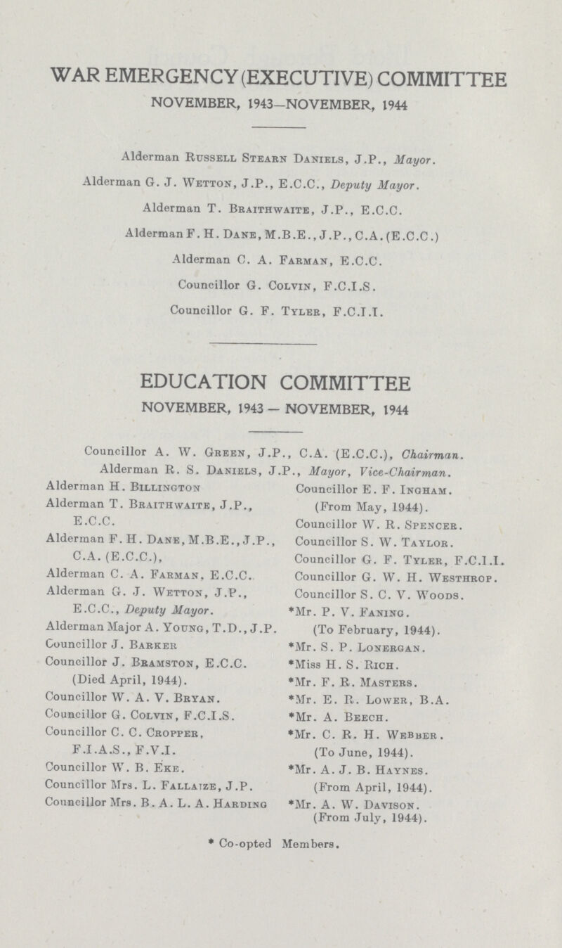 WAR EMERGENCY (EXECUTIVE) COMMITTEE NOVEMBER. 1943-NOVEMBER, 1944 Alderman Russell Stearn Daniels, J.P., Mayor. Alderman G. J. Wetton, J.P., E.C.C., Deputy Mayor. Alderman T. Braithwaite, J.P., E.C.C. Alderman F. H. Dane, M.B.E., J.P., C.A. (E.C.C.) Alderman C. A. Farman, E.C.C. Councillor G. Colvin, F.C.I.S. Councillor G. F. Tyler, F.C.I.I. EDUCATION COMMITTEE NOVEMBER, 1943 - NOVEMBER, 1944 Councillor A. W. Green, J.P., C.A. (E.C.C.), Chairman. Alderman R. S. Daniels, J.P., Mayor, Vice-Chairman. Alderman H. Billinoton Alderman T. Braithwaite, J.P., E.C.C. Alderman F. H. Dane, M.B.E., J.P., C.A. (E.C.C.), Alderman C. A. Farman, E.C.C. Alderman G. J. Wetton, J.P., E.C.C., Deputy Mayor. Alderman Major A. Young, T.D., J.P. Councillor J. Barker Councillor J. Bramston, E.C.C. (Died April, 1944). Councillor W. A. V. Bryan. Councillor G. Colvin, F.C.I.S. Councillor C. C. Cropper. F.I.A.S., F.V.I. Councillor W. B. Eke. Councillor Mrs. L. Fallaize, J.P. Councillor Mrs. B. A. L. A. Harding Councillor E. F. Ingham. (From May, 1944). Councillor W. R. Spencer. Councillor S. W. Taylor. Councillor G. F. Tyler, F.C.I.I. Councillor G. W. H. Westhrop. Councillor S. C. V. Woods. *Mr. P. V. Faning. (To February, 1944). *Mr. S. P. Lonerqan. *Miss H. S. Rich. *Mr. F. R. Masters. *Mr. E. R. Lower, B.A. *Mr. A. Beech. *Mr. C. R. H. Webber. (To June, 1944). *Mr. A. J. B. Haynes. (From April, 1944). *Mr. A. W. Davison. (From July, 1944). *Co-opted Members.