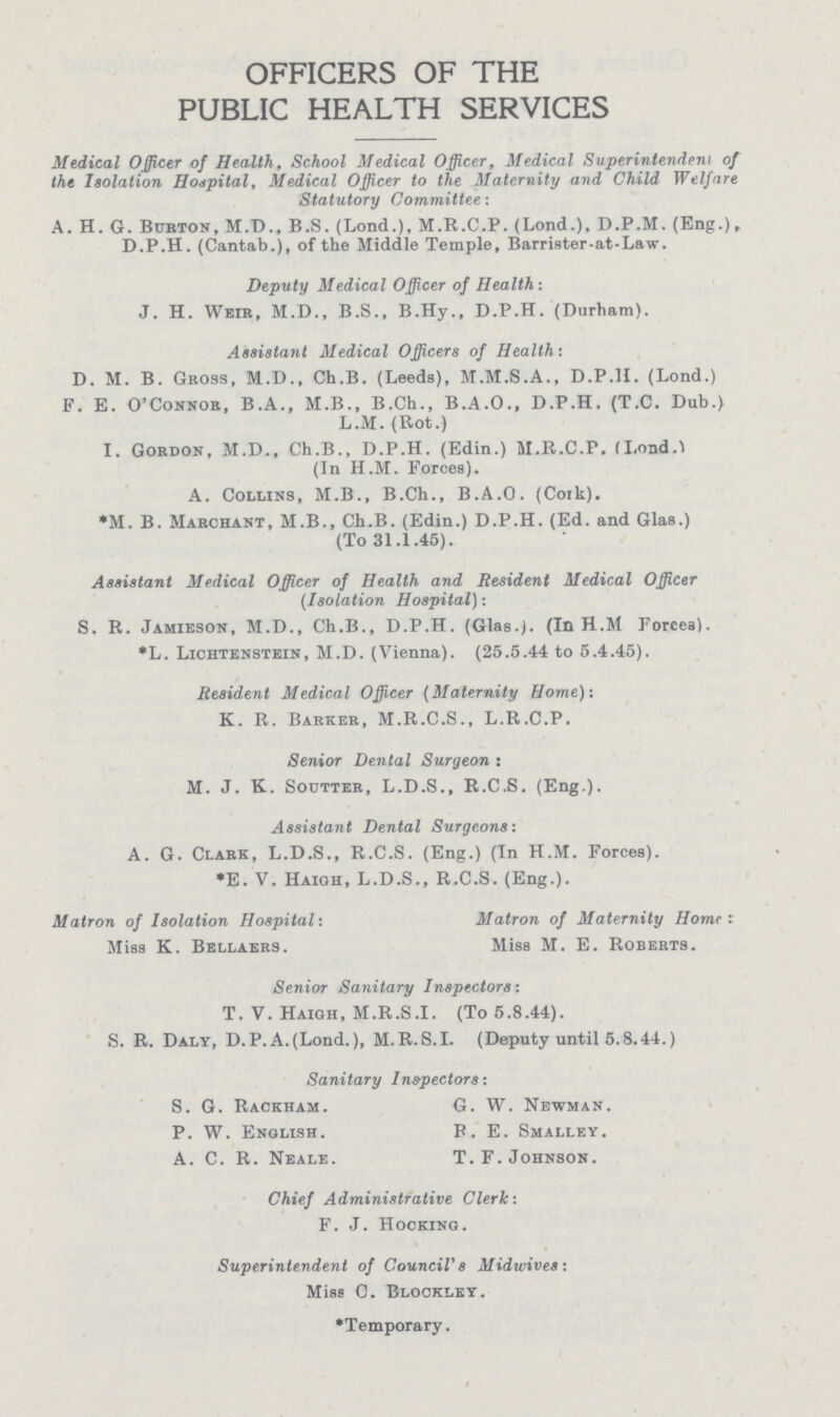 OFFICERS OF THE PUBLIC HEALTH SERVICES Medical Officer of Health, School Medical Officer, Medical Superintendent of the Isolation Hospital, Medical Officer to the Maternity and Child Welfare Statutory Committee: A. H. G. Burton, M.D., B.S. (Lond.), M.R.C.P. (Lond.). D.P.M. (Eng.), D.P.H. (Cantab.), of the Middle Temple, Barrister-at-Law. Deputy Medical Officer of Health : J. H. Weir, M.D., B.S., B.Hy., D.P.H. (Durham). Assistant Medical Officers of Health: D. M. B. Gross, M.D., Ch.B. (Leeds), M.M.S.A., D.P.H. (Lond.) F. E. O'Connor, B.A., M.B., B.Ch., B.A.O., D.P.H. (T.C. Dub.) L.M. (Rot.) I. Gordon, M.D., Ch.B., D.P.H. (Edin.) M.R.C.P. (Lond.) (In H.M. Forces). A. Collins, M.B., B.Ch., B.A.O. (Cork). *M. B. Marchant, M.B., Ch.B. (Edin.) D.P.H. (Ed. and Glas.) (To 31.1.45). Assistant Medical Officer of Health and Resident Medical Officer (Isolation Hospital): S. R. Jamieson, M.D., Ch.B., D.P.H. (Glas.). (In H.M Forces). *L. Lichtenstein, M.D. (Vienna). (25.5.44 to 5.4.45). Resident Medical Officer (Maternity Home)-. K. R. Barker, M.R.C.S., L.R.C.P. Senior Dental Surgeon : M. J. K. Soutter, L.D.S., R.C.S. (Eng.). Assistant Dental Surgeons: A. G. Clark, L.D.S., R.C.S. (Eng.) (In H.M. Forces). *E. V. Haigh, L.D.S., R.C.S. (Eng.). Matron of Isolation Hospital: Matron of Maternity Home Miss K. Bellaers. Miss M. E. Roberts. Senior Sanitary Inspectors: T. V. Haigh, M.R.S.I. (To 5.8.44). S. R. Daly, D.P.A.(Lond.), M.R.S.I. (Deputy until 5.8.44.) Sanitary Inspectors: S. G. Rackham. P. W. English. A. C. R. Neale. G. W. Newman. B. E. Smalley. T. F. Johnson. Chief Administrative Clerk: F. J. Hocking. Superintendent of Council's Midwives: Miss C. Blockley. *Temporary.