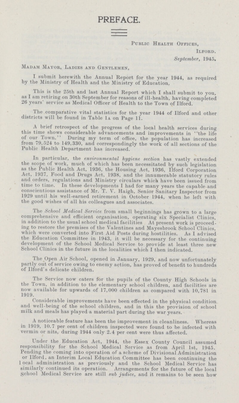 PREFACE. Public Health Offices, Ilford. September, 1945. Madam Mayor, Ladies and Gentlemen, I submit herewith the Annual Report for the year 1944, as required by the Ministry of Health and the Ministry of Education. This is the 25th and last Annual Report which I shall submit to you, as I am retiring on 30th September for reasons of ill-health, having completed 26 years' service as Medical Officer of Health to the Town of Ilford. The comparative vital statistics for the year 1944 of Ilford and other districts will be found in Table 1a on Page 11. A brief retrospect of the progress of the local health services during this time shows considerable advancements and improvements in the life of our Town. During my term of office, the population has increased from 79.524 to 149,330, and correspondingly the work of all sections of the Public Health Department has increased. In particular, the environmental hygiene section has vastly extended the scope of work, much of which has been necessitated by such legislation as the Public Health Act, 1936, the Housing Act, 1936, Ilford Corporation Act, 1937, Food and Drugs Act, 1938, and the innumerable statutory rules and orders, regulations and Ministry circulars which have been issued from time to time. In these developments I had for many years the capable and conscientious assistance of Mr. T. V. Haigh, Senior Sanitary Inspector from 1929 until his well-earned retirement in October 1944, when he left with the good wishes of all his colleagues and associates. The School Medical Service from small beginnings has grown to a large comprehensive and efficient organisation, operating six Specialist Clinics, in addition to the usual school medical facilities At present work is proceed ing to restore the premises of the Valentines and Mayesbrook School Clinics, which were converted into First Aid Posts during hostilities. As I advised the Education Committee in 1943, it will be necessary for the continuing development of the School Medical Service to provide at least three new School Clinics in the future in the localities which I then indicated. The Open Air School, opened in January, 1929, and now unfortunately partly out of service owing to enemy action, has proved of benefit to hundreds of Ilford's delicate children. The Service now caters for the pupils of the County High Schools in the Town, in addition to the elementary school children, and facilities are now available for upwards of 17,000 children as compared with 10,781 in 1919. Considerable improvements have been effected in the physical condition and well-being of the school children, and in this the provision of school milk and meals has played a material part during the war years. A noticeable feature has been the improvement in cleanliness. Whereas in 1919, 10.7 per cent of children inspected were found to be infected with vermin or nits, during 1944 only 2.4 per cent were thus affected. Under the Education Act, 1944, the Essex County Council assumed responsibility for the School Medical Service as from April 1st, 1945. Pending the coming into operation of a scheme of Divisional Administration or Ilford, an Interim Local Education Committee has been continuing the local administration as previously and the School Medical Service has similarly continued its operation. Arrangements for the future of the local School Medical Service are still sub judice, and it remains to be seen how
