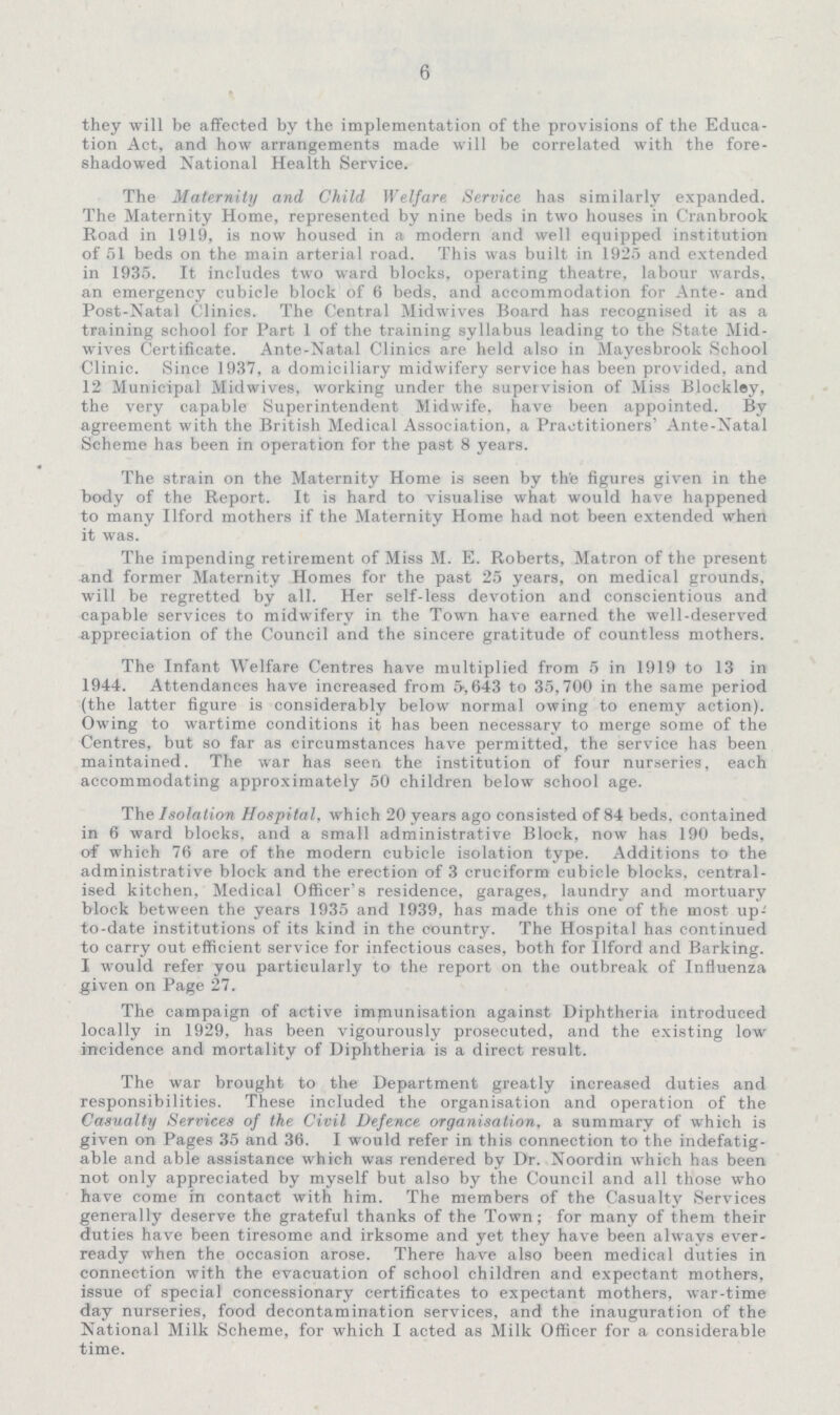 6 they will be affected by the implementation of the provisions of the Educa tion Act, and how arrangements made will be correlated with the fore shadowed National Health Service. The Maternity and Child Welfare Service has similarly expanded. The Maternity Home, represented by nine beds in two houses in Cranbrook Road in 1919, is now housed in a modern and well equipped institution of 51 beds on the main arterial road. This was built in 1925 and extended in 1935. It includes two ward blocks, operating theatre, labour wards, an emergency cubicle block of 6 beds, and accommodation for Ante- and Post-Natal Clinics. The Central Midwives Board has recognised it as a training school for Part 1 of the training syllabus leading to the State Mid wives Certificate. Ante-Natal Clinics are held also in Mayesbrook School Clinic. Since 1937, a domiciliary midwifery service has been provided, and 12 Municipal Midwives, working under the supervision of Miss Blockloy, the very capable Superintendent Midwife, have been appointed. By agreement with the British Medical Association, a Practitioners' Ante-Natal Scheme has been in operation for the past 8 years. The strain on the Maternity Home is seen by the figures given in the body of the Report. It is hard to visualise what would have happened to many Ilford mothers if the Maternity Home had not been extended when it was. The impending retirement of Miss M. E. Roberts, Matron of the present and former Maternity Homes for the past 25 years, on medical grounds, will be regretted by all. Her self-less devotion and conscientious and capable services to midwifery in the Town have earned the well-deserved appreciation of the Council and the sincere gratitude of countless mothers. The Infant Welfare Centres have multiplied from 5 in 1919 to 13 in 1944. Attendances have increased from 5,643 to 35,700 in the same period (the latter figure is considerably below normal owing to enemy action). Owing to wartime conditions it has been necessary to merge some of the Centres, but so far as circumstances have permitted, the service has been maintained. The war has seen the institution of four nurseries, each accommodating approximately 50 children below school age. The Isolation Hospital, which 20 years ago consisted of 84 beds, contained in 6 ward blocks, and a small administrative Block, now has 190 beds, of which 76 are of the modern cubicle isolation type. Additions to the administrative block and the erection of 3 cruciform cubicle blocks, central ised kitchen, Medical Officer's residence, garages, laundry and mortuary block between the years 1935 and 1939, has made this one of the most up to-date institutions of its kind in the country. The Hospital has continued to carry out efficient service for infectious cases, both for Ilford and Barking. I would refer you particularly to the report on the outbreak of Influenza given on Page 27. The campaign of active immunisation against Diphtheria introduced locally in 1929, has been vigourously prosecuted, and the existing low incidence and mortality of Diphtheria is a direct result. The war brought to the Department greatly increased duties and responsibilities. These included the organisation and operation of the Casualty Services of the Civil Defence organisation, a summary of which is given on Pages 35 and 36. I would refer in this connection to the indefatig able and able assistance which was rendered by Dr. Noordin which has been not only appreciated by myself but also by the Council and all those who have come in contact with him. The members of the Casualty Services generally deserve the grateful thanks of the Town; for many of them their duties have been tiresome and irksome and yet they have been always ever ready when the occasion arose. There have also been medical duties in connection with the evacuation of school children and expectant mothers, issue of special concessionary certificates to expectant mothers, war-time day nurseries, food decontamination services, and the inauguration of the National Milk Scheme, for which I acted as Milk Officer for a considerable time.
