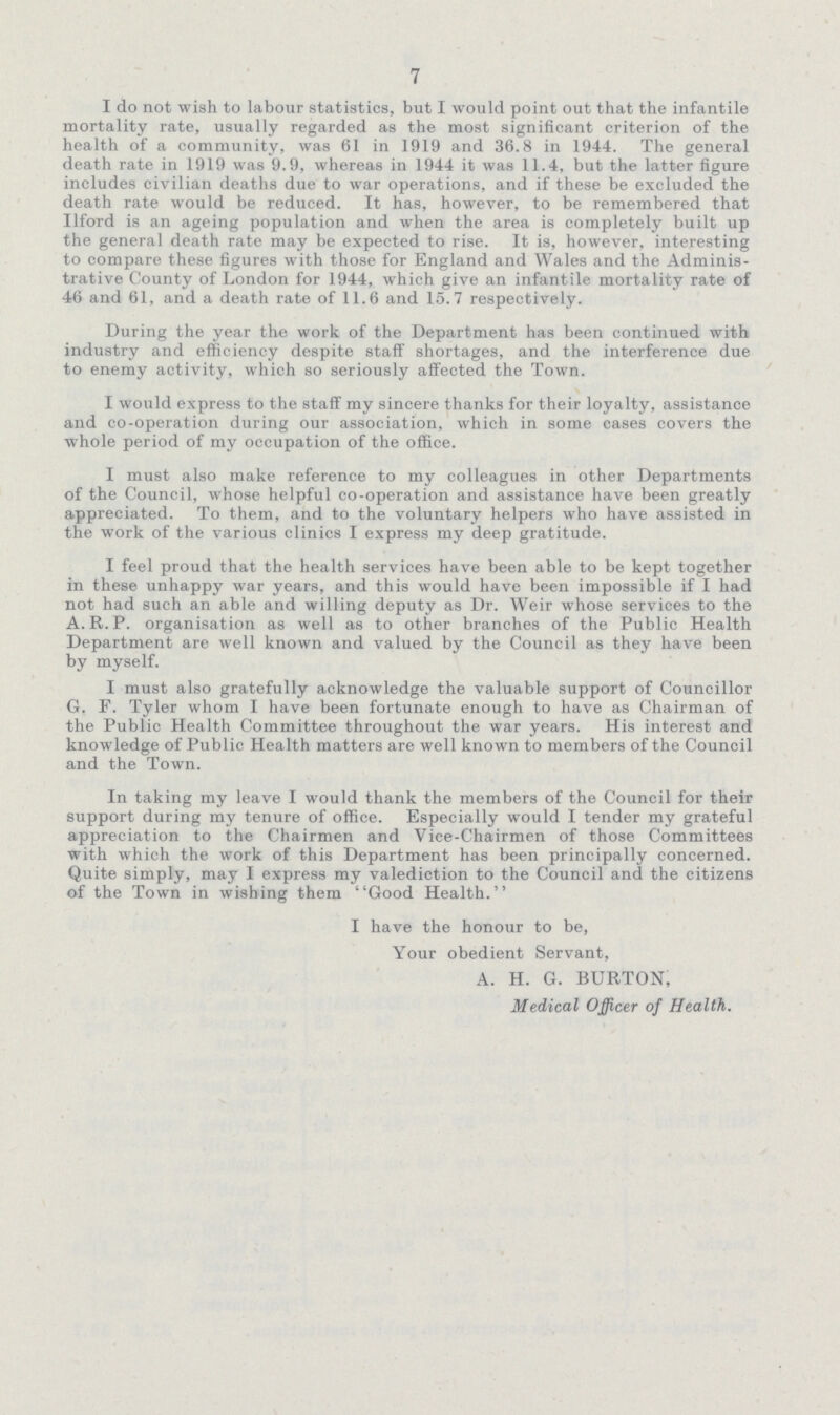 7 I do not wish to labour statistics, but I would point out that the infantile mortality rate, usually regarded as the most significant criterion of the health of a community, was 61 in 1919 and 36.8 in 1944. The general death rate in 1919 was 9.9, whereas in 1944 it was 11.4, but the latter figure includes civilian deaths due to war operations, and if these be excluded the death rate would be reduced. It has, however, to be remembered that Ilford is an ageing population and when the area is completely built up the general death rate may be expected to rise. It is, however, interesting to compare these figures with those for England and Wales and the Adminis trative County of London for 1944, which give an infantile mortality rate of 46 and 61, and a death rate of 11.6 and 15.7 respectively. During the year the work of the Department has been continued with industry and efficiency despite staff shortages, and the interference due to enemy activity, which so seriously affected the Town. I would express to the staff my sincere thanks for their loyalty, assistance and co-operation during our association, which in some cases covers the whole period of my occupation of the office. I must also make reference to my colleagues in other Departments of the Council, whose helpful co-operation and assistance have been greatly appreciated. To them, and to the voluntary helpers who have assisted in the work of the various clinics I express my deep gratitude. I feel proud that the health services have been able to be kept together in these unhappy war years, and this would have been impossible if I had not had such an able and willing deputy as Dr. Weir whose services to the A.R.P. organisation as well as to other branches of the Public Health Department are well known and valued by the Council as they have been by myself. I must also gratefully acknowledge the valuable support of Councillor G. F. Tyler whom I have been fortunate enough to have as Chairman of the Public Health Committee throughout the war years. His interest and knowledge of Public Health matters are well known to members of the Council and the Town. In taking my leave I would thank the members of the Council for their support during my tenure of office. Especially would I tender my grateful appreciation to the Chairmen and Vice-Chairmen of those Committees with which the work of this Department has been principally concerned. Quite simply, may I express my valediction to the Council and the citizens of the Town in wishing them Good Health. I have the honour to be, Your obedient Servant, A. H. G. BURTON, Medical Officer of Health.
