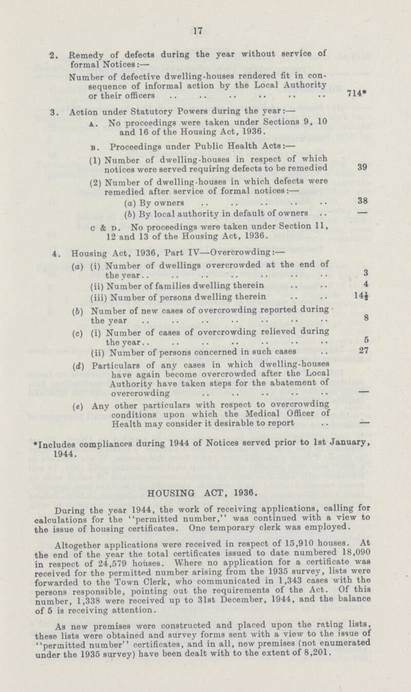 17 2. Remedy of defects during the year without service of formal Notices:— Number of defective dwelling-houses rendered fit in con sequence of informal action by the Local Authority or their officers 714* 3. Action under Statutory Powers during the year:— a. No proceedings were taken under Sections 9, 10 and 16 of the Housing Act, 1936. b. Proceedings under Public Health Acts:— (1) Number of dwelling-houses in respect of which notices were served requiring defects to be remedied 39 (2) Number of dwelling-houses in which defects were remedied after service of formal notices:— (a) By owners 38 (b) By local authority in default of owners — c & d. No proceedings were taken under Section 11, 12 and 13 of the Housing Act, 1936. 4. Housing Act, 1936, Part IV—Overcrowding:— (а) (i) Number of dwellings overcrowded at the end of the year 3 (ii) Number of families dwelling therein 4 (iii) Number of persons dwelling therein 14½ (b) Number of new cases of overcrowding reported during the year 8 (c) (i) Number of cases of overcrowding relieved during the year 5 (ii) Number of persons concerned in such cases .. 27 (d) Particulars of any case9 in which dwelling-houses have again become overcrowded after the Local Authority have taken steps for the abatement of overcrowding — (e) Any other particulars with respect to overcrowding conditions upon which the Medical Officer of Health may consider it desirable to report .. — *Includes compliances during 1944 of Notices served prior to 1st January, 1944. HOUSING ACT, 1936. During the year 1944, the work of receiving applications, calling for calculations for the permitted number, was continued with a view to the issue of housing certificates. One temporary clerk was employed. Altogether applications were received in respect of 15,910 houses. At the end of the year the total certificates issued to date numbered 18,090 in respect of 24,579 houses. Where no application for a certificate was received for the permitted number arising from the 1935 survey, lists were forwarded to the Town Clerk, who communicated in 1,343 cases with the persons responsible, pointing out the requirements of the Act. Of this number, 1,338 were received up to 31st December, 1944, and the balance of 5 is receiving attention. As new premises were constructed and placed upon the rating lists, these lists were obtained and survey forms sent with a view to the issue of permitted number certificates, and in all, new premises (not enumerated under the 1935 survey) have been dealt with to the extent of 8,201.