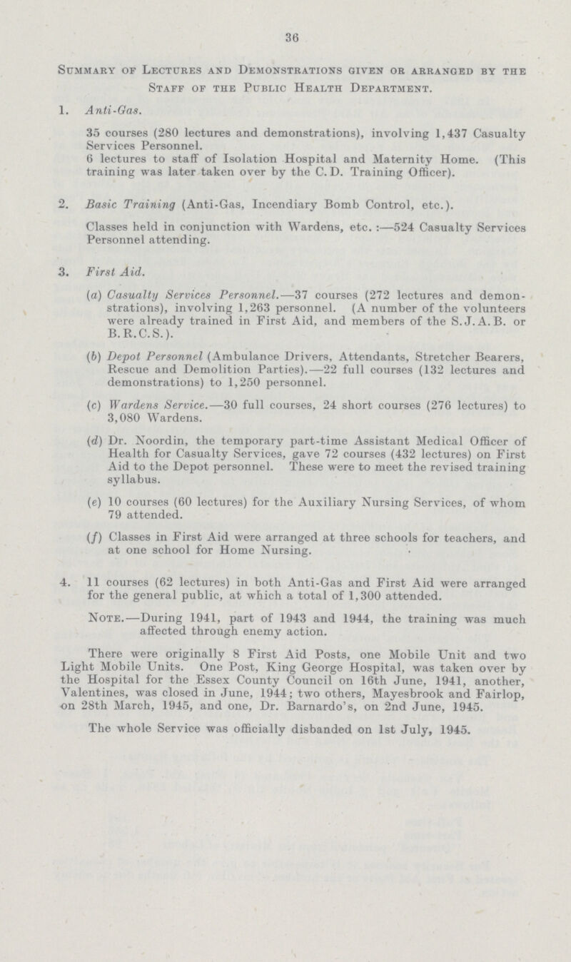 36 Summary of Lectures and Demonstrations given or arranged by the Staff of the Public Health Department. 1. Anti-Gas. 35 courses (280 lectures and demonstrations), involving 1,437 Casualty Services Personnel. 6 lectures to staff of Isolation Hospital and Maternity Home. (This training was later taken over by the C. D. Training Officer). 2. Basic Training (Anti-Gas, Incendiary Bomb Control, etc.). Classes held in conjunction with Wardens, etc. :—524 Casualty Services Personnel attending. 3. First Aid. (а) Casualty Services Personnel.—37 courses (272 lectures and demon strations), involving 1,263 personnel. (A number of the volunteers were already trained in First Aid, and members of the S.J.A.B. or B.R.C.S.). (b) Depot Personnel (Ambulance Drivers, Attendants, Stretcher Bearers, Rescue and Demolition Parties).—22 full courses (132 lectures and demonstrations) to 1,250 personnel. (c) Wardens Service.—30 full courses, 24 short courses (276 lectures) to 3,080 Wardens. (d) Dr. Noordin, the temporary part-time Assistant Medical Officer of Health for Casualty Services, gave 72 courses (432 lectures) on First Aid to the Depot personnel. These were to meet the revised training syllabus. (e) 10 courses (60 lectures) for the Auxiliary Nursing Services, of whom 79 attended. (/) Classes in First Aid were arranged at three schools for teachers, and at one school for Home Nursing. 4. 11 courses (62 lectures) in both Anti-Gas and First Aid were arranged for the general public, at which a total of 1,300 attended. Note.—During 1941, part of 1943 and 1944, the training was much affected through enemy action. There were originally 8 First Aid Posts, one Mobile Unit and two Light Mobile Units. One Post, King George Hospital, was taken over by the Hospital for the Essex County Council on 16th June, 1941, another, Valentines, was closed in June, 1944; two others, Mayesbrook and Fairlop, on 28th March, 1945, and one, Dr. Barnardo's, on 2nd June, 1945. The whole Service was officially disbanded on 1st July, 1945.