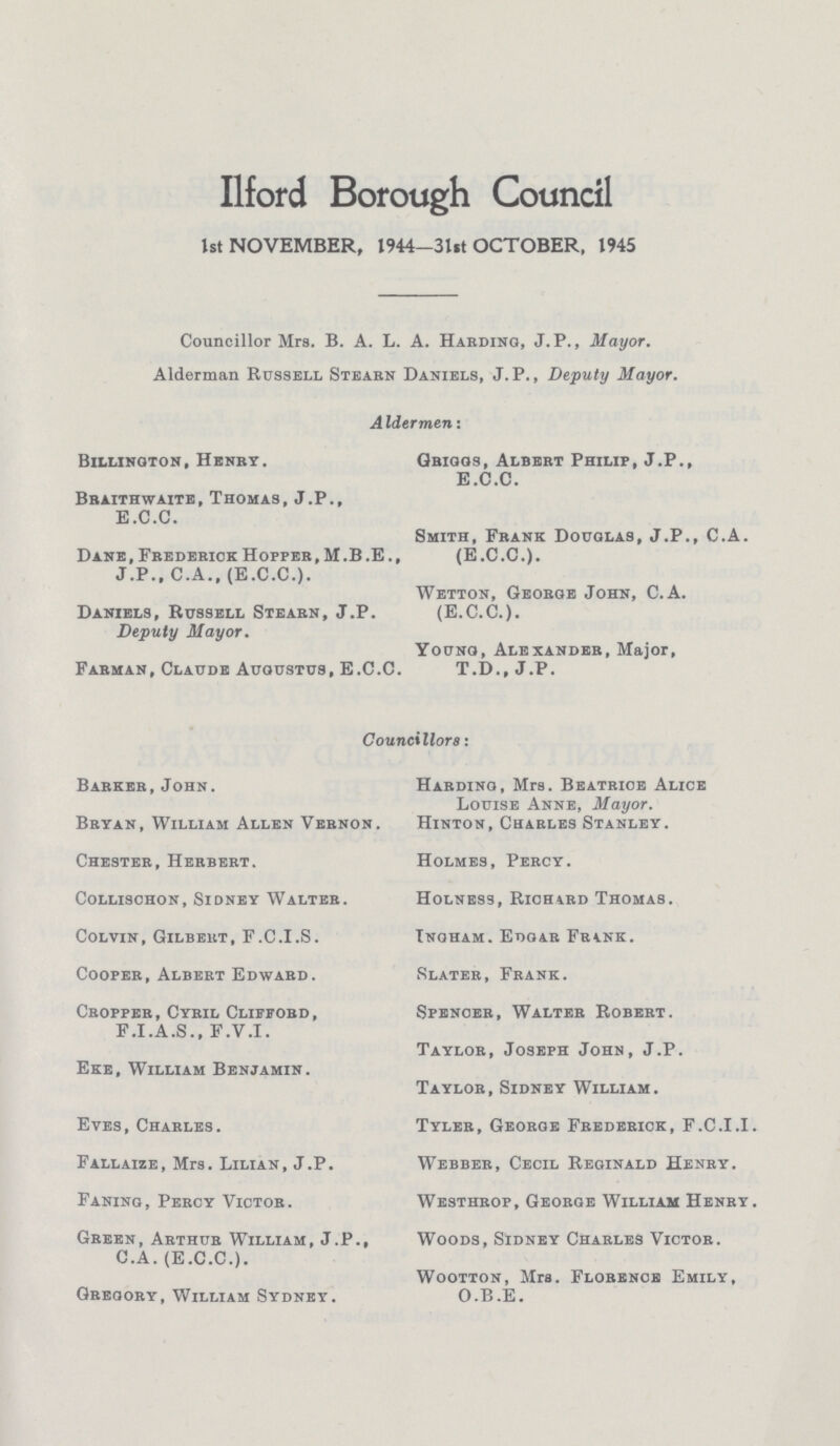 Ilford Borough Council 1st NOVEMBER, 1944—3lSt OCTOBER, 1945 Councillor Mrs. B. A. L. A. Harding, J.P., Mayor. Alderman Russell Stearn Daniels, J.P., Deputy Mayor. AIdermenT Billinqton, Henry. Braithwaite, Thomas, J.P., E.C.G. Dane, Frederick Hopper, M.B.E., J.P., C.A., (E.C.C.). Daniels, Russell Stearn, J.P. Deputy Mayor. Farman, Claude Augustus, E.C.C. Griggs, Albert Philip, J.P., E.C.C. Smith, Frank Douglas, J.P., C.A. (E.C.C.). Wetton, George John, C.A. (E.C.C.). Young, Alexander, Major, T.D., J.P. Councillors: Barker,John. Bryan, William Allen Vernon. Chester, Herbert. Collischon, Sidney Walter. Colvin, Gilbert, F.C.I.S. Cooper, Albert Edward. Cropper, Cyril Clifford, F.I.A.S., F.V.I. Eke, William Benjamin. Eves, Charles. Fallaize, Mrs. Lilian, J.P. Faning, Percy Victor. Green, Arthur William, J.P., C.A. (E.C.C.). Gregory, William Sydney. Harding, Mrs. Beatrice Alice Louise Anne, Mayor. Hinton, Charles Stanley. Holmes, Percy. Holness, Richard Thomas. Ingham. Edgar Frank. Slater, Frank. Spencer, Walter Robert. Taylor, Joseph John, J.P. Taylor, Sidney William. Tyler, George Frederick, F.C.I.I. Webber, Cecil Reginald Henry. Westhrop, George William Henry. Woods, Sidney Charles Victor. Wootton, Mrs. Florence Emily, O.B.E.