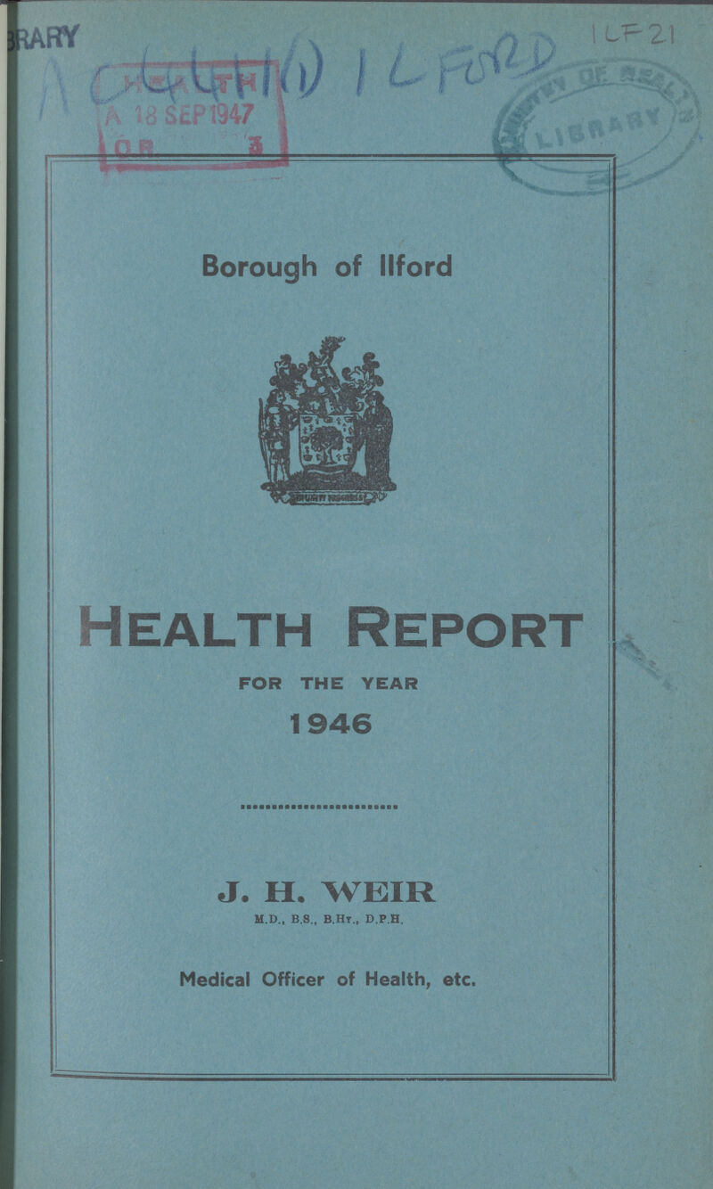 AC 4411(1) iLFORD ILF 21 Borough of ilford Health Report FOR THE YEAR 1946 J. H. WEIR m.d., b.s., b.hy., d.p.h. Medical Officer of Health, etc.