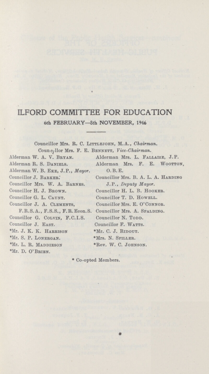 ILFORD COMMITTEE FOR EDUCATION 6th FEBRUARY—8th NOVEMBER, 1946 Councillor Mrs. R. C. Littlejohn, M.A., Chairman. Councillor Mrs. F. E. Bennett, Vice-Chairman. Alderman W. A. V. Bryan. Alderman R. S. Daniels. Alderman W. B. Eke, J.P., Mayor. Councillor J. Barker. Councillor Mrs. W. A. Barnes. Councillor H. J. Brown. Councillor G. L. Caunt. Councillor J. A. Clements, F.R.S.A., F.S.S., F.R.Econ.S. Councillor G. Colvin, F.C.I.S. Councillor J. East. *Mr. J. K. K. Harrison *Mr. S. P. Lonergan. *Mr. L. R. Maddieson *Mr. D. O'Brien. Alderman Mrs. L. Fallaize, J.P. Alderman Mrs. F. E. Wootton, O.B. E. Councillor Mrs. B. A. L. A. Harding J.P., Deputy Mayor. Councillor H. L. B. Hooker. Councillor T. D. Howell. Councillor Mrs. E. O'Connor. Councillor Mrs. A. Spalding. Councillor N. Todd. Councillor F. Watts. *Mr. C. J. Ridout. *Mrs. N. Spiller. *Rev. W. C. Johnson. * Co-opted Members.