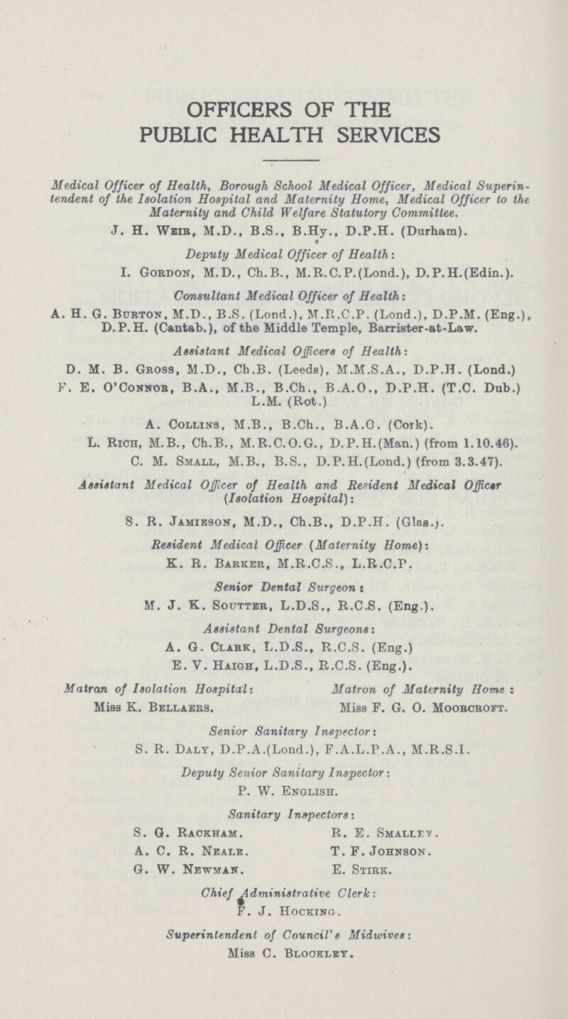 OFFICERS OF THE PUBLIC HEALTH SERVICES Medical Officer of Health, Borough School Medical Officer, Medical Superin tendent of the Isolation Hospital and Maternity Home, Medical Officer to the Maternity and Child Welfare Statutory Committee. J. H. Weir, M.D., B.S., B.Hy., D.P.H. (Durham). Deputy Medical Officer of Health: I. Gordon, M.D., Ch.B., M.R.C.P.(Lond.), D.P.H.(Edin.). Consultant Medical Officer of Health: A. H. G. Burton, M.D., B.S. (Lond.), M.R.C.P. (Lond.), D.P.M. (Eng.), D.P.H. (Cantab.), of the Middle Temple, Barrister-at-Law. Assistant Medical Officers of Health: D. M. B. Gross, M.D., Ch.B. (Leeds), M.M.S.A., D.P.H. (Lond.) F. E. O'Connor, B.A., M.B., B.Ch., B.A.O., D.P.H. (T.C. Dub.) L.M. (Rot.) A. Collins, M.B., B.Ch., B.A.O. (Cork). L. Rich, M.B., Ch.B., M.R.C.O.G., D.P.H.(Man.) (from 1.10.46). C. M. Small, M.B., B.S., D.P.H.(Lond.) (from 3.3.47). Assistant Medical Officer of Health and Resident Medical Officer (Isolation Hospital): S. R. Jamieson, M.D., Ch.B., D.P.H. (Glas). Resident Medical Officer (Maternity Home): K. R. Barker, M.R.C.S., L.R.C.P. Senior Dental Surgeon: Sr. J. K. Soutter, L.D.S., R.C.S. (Eng.). Assistant Dental Surgeons: A. G. Clark, L.D.S., R.C.S. (Eng.) E. V. Haigh, L.D.S., R.C.S. (Eng.). Matron of Isolation Hospital: Matron of Maternity Home: Miss K. Bellaers. Miss F. G. o. Moorcroft. Senior Sanitary Inspector: S. R. Daly, D.P.A.(Lond.), F.A.L.P.A., M.R.S.I. Deputy Senior Sanitary Inspector: P. W. English. Sanitary Inspectors: S. G. Rackham. R. E. Smalley. A. C. R. Neale. T.F.Johnson. G. W. Newman. E. Stirk. Chief Administrative Clerk: F. J. Hocking. Superintendent of Council's Midwives: Miss C. Blookley.