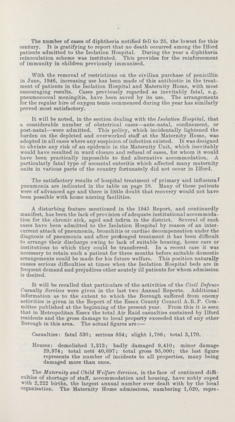 The number of cases of diphtheria notified fell to 25, the lowest for this century. It is gratifying to report that no death occurred among the Ilford patients admitted to the Isolation Hospital. During the year a diphtheria reinoculation scheme was instituted. This provides for the reinforoement of immunity in children previously immunised. With the removal of restrictions on the civilian purchase of penicillin in June, 1946, increasing use has been made of this antibiotic in the treat ment of patients in the Isolation Hospital and Maternity Home, with most encouraging results. Cases previously regarded as inevitably fatal, e.g. pneumococcal meningitis, have been saved by its use. The arrangements for the regular hire of oxygen tents commenced during the year has similarly proved most satisfactory. It will be noted, in the section dealing with the Isolation Hospital, that a considerable number of obstetrical cases—ante-natal, confinement, or post-natal—were admitted. This policy, which incidentally lightened the burden on the depleted and overworked staff at the Maternity Home, was adopted in all cases where any suspicion of infection existed. It was designed to obviate any risk of an epidemic in the Maternity Unit, which inevitably would have resulted in ward closure and refusal of cases, for whom it would have been practically impossible to find alternative accommodation. A particularly fatal type of neonatal enteritis which affected many maternity units in various parts of the country fortunately did not occur in Ilford. The satisfactory results of hospital treatment of primary and influenza pneumonia are indicated in the table on page 38. Many of these patients were of advanced age and there is little doubt that recovery would not have been possible with home nursing facilities. A disturbing feature mentioned in the 1945 Report, and continuedly manifest, has been the lack of provision of adequate institutional accommoda tion for the chronic sick, aged and infirm in the district. Several of such cases have been admitted to the Isolation Hospital by reason of an inter current attack of pneumonia, bronchitis or cardiac decompensation under the diagnosis of pneumonia and after prolonged treatment it has been difficult to arrange their discharge owing to lack of suitable housing, home care or institutions to which they could be transferred. In a recent case it was necessary to retain such a patient for three months before suitable domestic arrangements could be made for his future welfare. This position naturally causes serious difficulties at times when the Isolation Hospital beds are in frequent demand and prejudices other acutely ill patients for whom admission is desired. It will be recalled that particulars of the activities of the Civil Defence Casualty Services were given in the last two Annual Reports. Additional information as to the extent to which the Borough suffered from enemy activities is given in the Report of the Essex County Council A.R.P. Com mittee published at the beginning of the present year. From this it is seen that in Metropolitan Essex the total Air Raid casualties sustained by Ilford residents and the gross damage to local property exceeded that of any other Borough in this area. The actual figures are:— Casualties: fatal 530; serious 854; slight 1,786; total 3,170. Houses: demolished 1,313; badly damaged 9,410; minor damage 29,974; total nett 40,697; total gross 95,000; the last figure represents the number of incidents to all properties, many being damaged more than once. The Maternity and Child Welfare Services, in the face of continued diffi culties of shortage of staff, accommodation and housing, have nobly coped with 2,222 births, the largest annual number ever dealt with by the local organisation. The Maternity Home admissions, numbering 1,020, repre¬