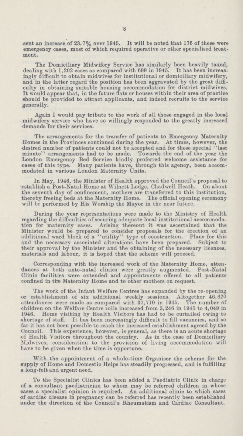 8 sent an increase of 23.7% over 1945. It will be noted that 176 of these were emergency cases, most of which required operative or other specialised treat ment. The Domiciliary Midwifery Service has similarly been heavily taxed, dealing with 1,202 cases as compared with 699 in 1945. It has been increas ingly difficult to obtain midwives for institutional or domiciliary midwifery, and in the latter regard the position has been aggravated by the great diffi culty in obtaining suitable housing accommodation for district midwives. It would appear that, in the future flats or houses within their area of practice should be provided to attract applicants, and indeed recruits to the service generally. Again I would pay tribute to the work of all those engaged in the local midwifery service who have so willingly responded to the greatly increased demands for their services. The arrangements for the transfer of patients to Emergency Maternity Homes in the Provinces continued during the year. At times, however, the desired number of patients could not be accepted and for these special last minute arrangements had to be made. Towards the end of the year the London Emergency Bed Service kindly proferred welcome assistance for eases of this type. Many patients have, through this agency, been accom modated in various London Maternity Units. In May, 1946, the Minister of Health approved the Council's proposal to establish a Post-Natal Home at Wilnett Lodge, Chadwell Heath. On about the seventh day of confinement, mothers are transferred to this institution, thereby freeing beds at the Maternity Home. The official opening ceremony will be performed by His Worship the Mayor in the near future. During the year representations were made to the Ministry of Health regarding the difficulties of securing adequate local institutional accommoda tion for maternity cases. Arising thereout it was ascertained that the Minister would be prepared to consider proposals for the erection of an additional ward block of a utility type of construction. Plans for this and the necessary associated alterations have been prepared. Subject to their approval by the Minister and the obtaining of the necessary licenoes, materials and labour, it is hoped that the scheme will proceed. Corresponding with the increased work of the Maternity Home, atten dances at both ante-natal clinics were greatly augmented. Post-Natal Clinic facilities were extended and appointments offered to all patients confined in the Maternity Home and to other mothers on request. The work of the Infant Welfare Centres has expanded by the re-opening or establishment of six additional weekly sessions. Altogether 46,620 attendances were made as compared with 37,710 in 1945. The number of children on the Welfare Centre rolls increased from 3,246 in 1945 to 4,049 in 1946. Home visiting by Health Visitors has had to be curtailed owing to shortage of staff. It has been increasingly difficult to fill vacancies, and so far it has not been possible to reach the increased establishment agreed by the Council. This experience, however, is general, as there is an acute shortage of Health Visitors throughout the country. As in the case of Domiciliary Midwives, consideration to the provision of living accommodation will have to be given when the time is opportune. With the appointment of a whole-time Organiser the scheme for the supply of Home and Domestic Helps has steadily progressed, and is fulfilling a long-felt and urgent need. To the Specialist Clinics has been added a Paediatric Clinic in charge of a consultant paediatrician to whom may be referred children in whose cases a specialist opinion is required. An additional clinic to which cases of cardiac disease in pregnancy can be referred has recently been established under the direction of the Council's Rheumatism and Cardiac Consultant.