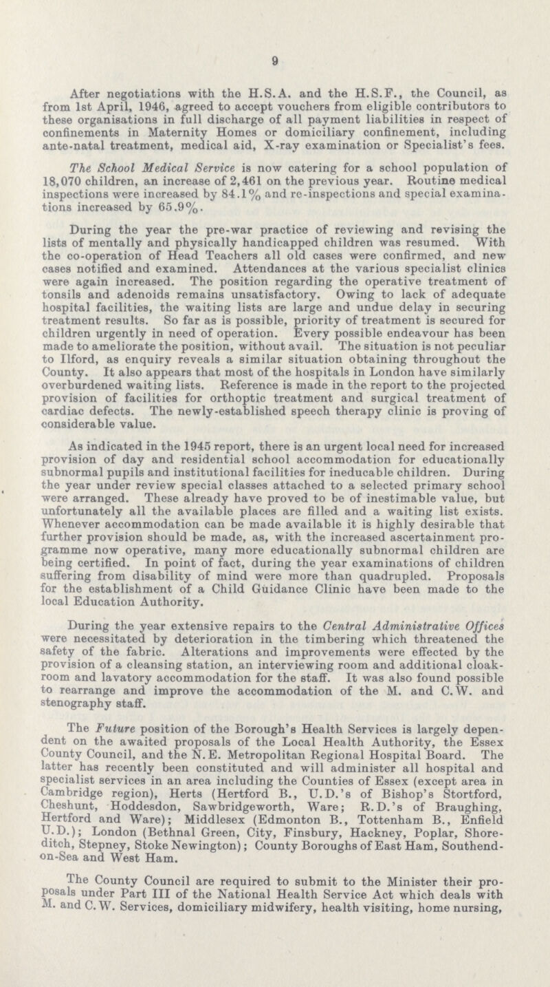 9 After negotiations with the H.S.A. and the H.S.F., the Council, as from 1st April, 1946, agreed to accept vouchers from eligible contributors to these organisations in full discharge of all payment liabilities in respect of confinements in Maternity Homes or domiciliary confinement, including ante-natal treatment, medical aid, X-ray examination or Specialist's fees. The School Medical Service is now catering for a school population of 18,070 children, an increase of 2,461 on the previous year. Routine medical inspections were increased by 84.1% and re-inspections and special examina tions increased by 65.9%. During the year the pre-war practice of reviewing and revising the lists of mentally and physically handicapped children was resumed. With the co-operation of Head Teachers all old cases were confirmed, and new cases notified and examined. Attendances at the various specialist clinics were again increased. The position regarding the operative treatment of tonsils and adenoids remains unsatisfactory. Owing to lack of adequate hospital facilities, the waiting lists are large and undue delay in securing treatment results. So far as is possible, priority of treatment is secured for children urgently in need of operation. Every possible endeavour has been made to ameliorate the position, without avail. The situation is not peculiar to Ilford, as enquiry reveals a similar situation obtaining throughout the County. It also appears that most of the hospitals in London have similarly overburdened waiting lists. Reference is made in the report to the projected provision of facilities for orthoptic treatment and surgical treatment of cardiac defects. The newly-established speech therapy clinic is proving of considerable value. As indicated in the 1945 report, there is an urgent local need for increased provision of day and residential school accommodation for educationally subnormal pupils and institutional facilities for ineducable children. During the year under review special classes attached to a selected primary school were arranged. These already have proved to be of inestimable value, but unfortunately all the available places are filled and a waiting list exists. Whenever accommodation can be made available it is highly desirable that further provision should be made, as, with the increased ascertainment pro gramme now operative, many more educationally subnormal children are being certified. In point of fact, during the year examinations of children suffering from disability of mind were more than quadrupled. Proposals for the establishment of a Child Guidance Clinic have been made to the local Education Authority. During the year extensive repairs to the Central Administrative Offices were necessitated by deterioration in the timbering which threatened the safety of the fabric. Alterations and improvements were effected by the provision of a cleansing station, an interviewing room and additional cloak room and lavatory accommodation for the staff. It was also found possible to rearrange and improve the accommodation of the M. and C. W. and stenography staff. The Future position of the Borough's Health Services is largely depen dent on the awaited proposals of the Local Health Authority, the Essex County Council, and the N.E. Metropolitan Regional Hospital Board. The latter has recently been constituted and will administer all hospital and specialist services in an area including the Counties of Essex (except area in Cambridge region), Herts (Hertford B., U.D.'s of Bishop's Stortford, Cheshunt, Hoddesdon, Sawbridgeworth, Ware; R.D.'s of Braughing, Hertford and Ware); Middlesex (Edmonton B., Tottenham B., Enfield U.D.); London (Bethnal Green, City, Finsbury, Hackney, Poplar, Shore ditch, Stepney, Stoke Newington); County Boroughs of East Ham, Southend on-Sea and West Ham. The County Council are required to submit to the Minister their pro posals under Part III of the National Health Service Act which deals with M. and C. W. Services, domiciliary midwifery, health visiting, home nursing,