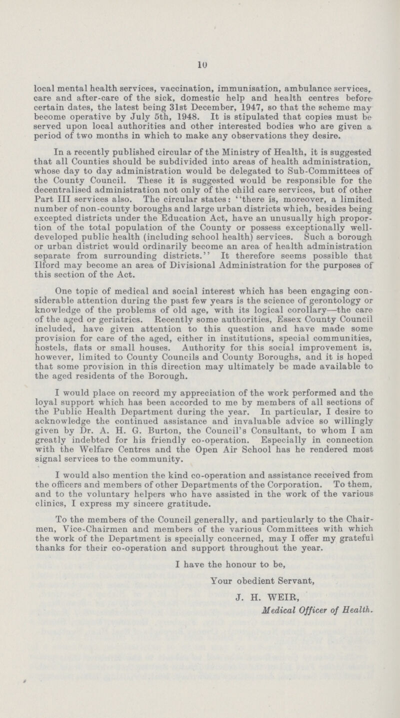 10 local mental health services, vaccination, immunisation, ambulance services, care and after-care of the sick, domestic help and health centres before certain dates, the latest being 31st December, 1947, so that the scheme may become operative by July 5th, 1948. It is stipulated that copies must be served upon local authorities and other interested bodies who are given a period of two months in which to make any observations they desire. In a recently published circular of the Ministry of Health, it is suggested that all Counties should be subdivided into areas of health administration, whose day to day administration would be delegated to Sub-Committees of the County Council. These it is suggested would be responsible for the decentralised administration not only of the child care services, but of other Part III services also. The circular states: there is, moreover, a limited number of non-county boroughs and large urban districts which, besides being excepted districts under the Education Act, have an unusually high propor tion of the total population of the County or possess exceptionally well developed public health (including school health) services. Such a borough or urban district would ordinarily become an area of health administration separate from surrounding districts. It therefore seems possible that Ilford may become an area of Divisional Administration for the purposes of this section of the Act. One topic of medical and social interest which has been engaging con siderable attention during the past few years is the science of gerontology or knowledge of the problems of old age, with its logical corollary—the care of the aged or geriatrics. Recently some authorities, Essex County Council included, have given attention to this question and have made some provision for care of the aged, either in institutions, special communities, hostels, flats or small houses. Authority for this social improvement is, however, limited to County Councils and County Boroughs, and it is hoped that some provision in this direction may ultimately be made available to the aged residents of the Borough. I would place on record my appreciation of the work performed and the loyal support which has been accorded to me by members of all sections of the Public Health Department during the year. In particular, I desire to acknowledge the continued assistance and invaluable advice so willingly given by Dr. A. H. G. Burton, the Council's Consultant, to whom I am greatly indebted for his friendly co-operation. Especially in connection with the Welfare Centres and the Open Air School has he rendered most signal services to the community. I would also mention the kind co-operation and assistance received from the officers and members of other Departments of the Corporation. To them, and to the voluntary helpers who have assisted in the work of the various clinics, I express my sincere gratitude. To the members of the Council generally, and particularly to the Chair men, Vice-Chairmen and members of the various Committees with which the work of the Department is specially concerned, may I offer my grateful thanks for their co-operation and support throughout the year. I have the honour to be, Your obedient Servant, J. H. WEIR, Medical Officer of Health.