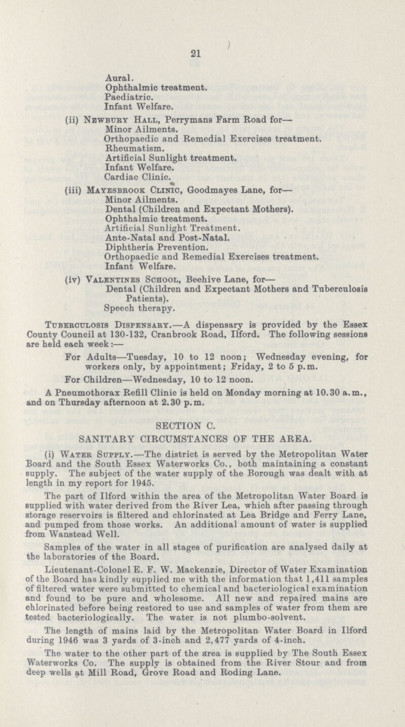 21 Aural. Ophthalmic treatment. Paediatric. Infant Welfare. (ii) Newbury Hall, Perry mans Farm Road for— Minor Ailments. Orthopaedic and Remedial Exercises treatment. Rheumatism. Artificial Sunlight treatment. Infant Welfare. Cardiac Clinic. (iii) Mayesbrook Clinic, Goodmayes Lane, for— Minor Ailments. Dental (Children and Expectant Mothers). Ophthalmic treatment. Artificial Sunlight Treatment. Ante-Natal and Post-Natal. Diphtheria Prevention. Orthopaedic and Remedial Exercises treatment. Infant Welfare. (iv) Valentines School, Beehive Lane, for— Dental (Children and Expectant Mothers and Tuberculosis Patients). Speech therapy. Tuberculosis Dispensary.—A dispensary is provided by the Essex County Council at 130-132, Cranbrook Road, Ilford. The following sessions are held each week:— For Adults—Tuesday, 10 to 12 noon; Wednesday evening, for workers only, by appointment; Friday, 2 to 5 p.m. For Children—Wednesday, 10 to 12 noon. A Pneumothorax Refill Clinic is held on Monday morning at 10.30 a.m., and on Thursday afternoon at 2.30 p.m. SECTION C. SANITARY CIRCUMSTANCES OF THE AREA. (i) Water Supply.—The district is served by the Metropolitan Water Board and the South Essex Waterworks Co., both maintaining a constant supply. The subject of the water supply of the Borough was dealt with at length in my report for 1945. The part of Ilford within the area of the Metropolitan Water Board is supplied with water derived from the River Lea, which after passing through storage reservoirs is filtered and chlorinated at Lea Bridge and Ferry Lane, and pumped from those works. An additional amount of water is supplied from Wanstead Well. Samples of the water in all stages of purification are analysed daily at the laboratories of the Board. Lieutenant-Colonel E. F. W. Mackenzie, Director of Water Examination of the Board has kindly supplied me with the information that 1,411 samples of filtered water were submitted to chemical and bacteriological examination and found to be pure and wholesome. All new and repaired mains are ohlorinated before being restored to use and samples of water from them are tested bacteriologically. The water is not plumbo-solvent. The length of mains laid by the Metropolitan Water Board in Ilford during 1946 was 3 yards of 3-inch and 2,477 yards of 4-inch. The water to the other part of the area is supplied by The South Essex Waterworks Co. The supply is obtained from the River Stour and from deep wells at Mill Road, Grove Road and Roding Lane.