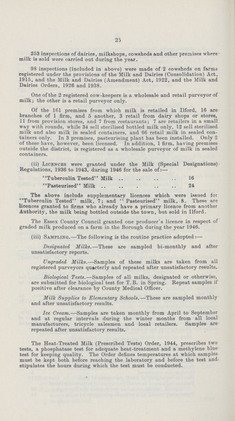 23 253 inspections of dairies, milkshops, cowsheds and other premises where milk is sold were carried out during the year. 98 inspections (included in above) were made of 2 cowsheds on farms registered under the provisions of the Milk and Dairies (Consolidation) Act, 1915, and the Milk and Dairies (Amendment) Act, 1922, and the Milk and Dairies Orders, 1926 and 1938. One of the 2 registered cow-keepers is a wholesale and retail purveyor of milk; the other is a retail purveyor only. Of the 161 premises from which milk iB retailed in Ilford, 16 are branches of 1 firm, and 5 another, 3 retail from dairy shops or stores, 11 from provision stores, and 7 from restaurants; 7 are retailers in a small way with rounds, while 34 sell sterilised bottled milk only, 12 sell sterilised milk and also milk in sealed containers, and 66 retail milk in sealed con tainers only. In 3 premises, pasteurising plant has been installed. Only 2 of these have, however, been licensed. In addition, 1 firm, having premises outside the district, is registered as a wholesale purveyor of milk in sealed containers. (ii) Licences were granted under the Milk (Special Designations) Regulations, 1936 to 1943, during 1946 for the sale of:— Tuberculin Tested Milk 16 Pasteurised Milk 24 The above include supplementary licences which were issued for Tuberculin Tested milk, 7; and Pasteurised milk, 8. These are licences granted to firms who already have a primary licence from another Authority, the milk being bottled outside the town, but sold in Ilford. The Essex County Council granted one producer's licence in respect of graded milk produced on a farm in the Borough during the year 1946. (iii) Sampling.—The following is the routine practice adopted:— Designated Milks.—These are sampled bi-monthly and after unsatisfactory reports. Ungraded Milks.—Samples of these milks are taken from all registered purveyors quarterly and repeated after unsatisfactory results. Biological Tests.—Samples of all milks, designated or otherwise, are submitted for biological test for T.B. in Spring. Repeat samples if positive after clearance by County Medical Officer. Milk Supplies to Elementary Schools.—^These are sampled monthly and after unsatisfactory results. Ice Cream.—Samples are taken monthly from April to September and at regular intervals during the winter months from all local manufacturers, tricycle salesmen and looal retailers. Samples are repeated after unsatisfactory results. The Heat-Treated Milk (Prescribed Tests) Order, 1944, prescribes two tests, a phosphatase test for adequate heat-treatment and a methylene blue test for keeping quality. The Order defines temperatures at which samples must be kept both before reaching the laboratory and before the test and stipulates the hours during which the test must be conducted.