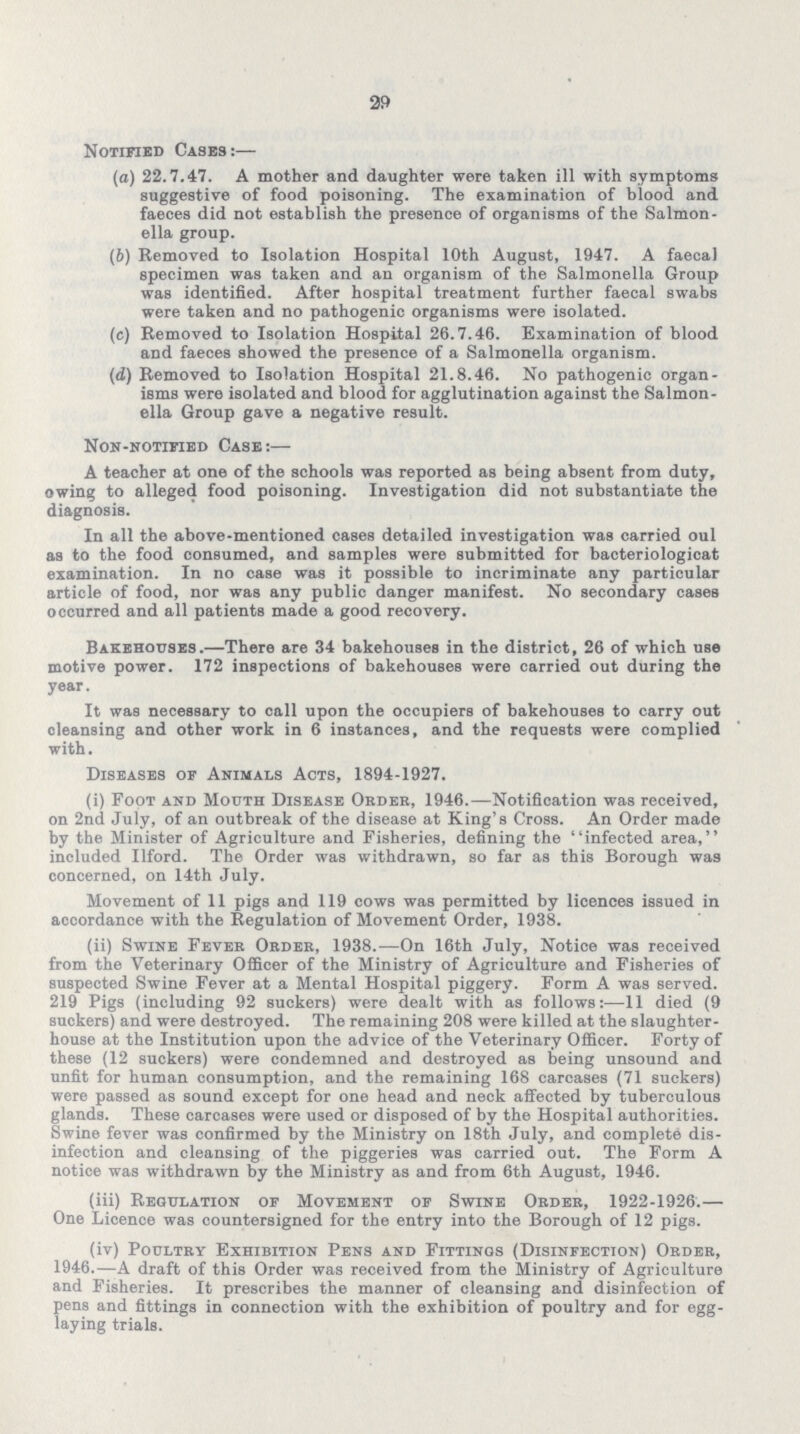 29 Notified Cases:— (а) 22.7.47. A mother and daughter were taken ill with symptoms suggestive of food poisoning. The examination of blood and faeces did not establish the presence of organisms of the Salmon ella group. (b) Removed to Isolation Hospital 10th August, 1947. A faecal specimen was taken and an organism of the Salmonella Group was identified. After hospital treatment further faecal swabs were taken and no pathogenic organisms were isolated. (c) Removed to Isolation Hospital 26.7.46. Examination of blood and faeces showed the presence of a Salmonella organism. (d) Removed to Isolation Hospital 21.8.46. No pathogenic organ isms were isolated and blood for agglutination against the Salmon ella Group gave a negative result. Non-notified Case:— A teacher at one of the schools was reported as being absent from duty, owing to alleged food poisoning. Investigation did not substantiate the diagnosis. In all the above-mentioned cases detailed investigation was carried oul as to the food consumed, and samples were submitted for bacteriologicat examination. In no case was it possible to incriminate any particular article of food, nor was any public danger manifest. No secondary cases occurred and all patients made a good recovery. Bakehouses.—There are 34 bakehouses in the district, 26 of which use motive power. 172 inspections of bakehouses were carried out during the year. It was necessary to call upon the occupiers of bakehouses to carry out oleansing and other work in 6 instances, and the requests were complied with. Diseases of Animals Acts, 1894-1927. (i) Foot and Mouth Disease Order, 1946.—Notification was received, on 2nd July, of an outbreak of the disease at King's Cross. An Order made by the Minister of Agriculture and Fisheries, defining the infected area, included Ilford. The Order was withdrawn, so far as this Borough was concerned, on 14th July. Movement of 11 pigs and 119 cows was permitted by licences issued in accordance with the Regulation of Movement Order, 1938. (ii) Swine Fever Order, 1938.—On 16th July, Notice was received from the Veterinary Officer of the Ministry of Agriculture and Fisheries of suspected Swine Fever at a Mental Hospital piggery. Form A was served. 219 Pigs (including 92 suckers) were dealt with as follows:—11 died (9 suckers) and were destroyed. The remaining 208 were killed at the slaughter house at the Institution upon the advice of the Veterinary Officer. Forty of these (12 suckers) were condemned and destroyed as being unsound and unfit for human consumption, and the remaining 168 carcases (71 suckers) were passed as sound except for one head and neck affected by tuberculous glands. These carcases were used or disposed of by the Hospital authorities. Swine fever was confirmed by the Ministry on 18th July, and complete dis infection and cleansing of the piggeries was carried out. The Form A notice was withdrawn by the Ministry as and from 6th August, 1946. (iii) Regulation of Movement of Swine Order, 1922-1926.— One Licence was countersigned for the entry into the Borough of 12 pigs. (iv) Poultry Exhibition Pens and Fittinos (Disinfection) Order, 1946.—A draft of this Order was received from the Ministry of Agriculture and Fisheries. It prescribes the manner of cleansing and disinfection of pens and fittings in connection with the exhibition of poultry and for egg laying trials.