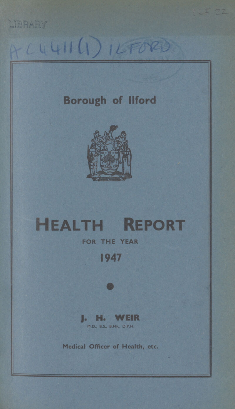 Library AC4411(1)IL FORD Borough of Ilford Health Report FOR THE YEAR 1947 J. H. WEIR M.D., B.S., B.Hy., D.P.H. Medical Officer of Health, etc.