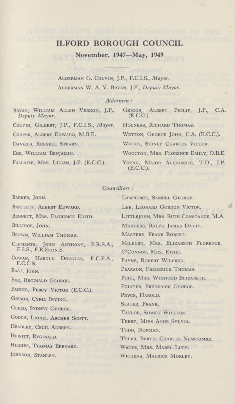 ILFORD BOROUGH COUNCIL November, 1947—May, 1949 Alderman G. Colvin, J.P., F.C.I.S., Mayor. Alderman W. A. V. Bryan, J.P., Deputy Mayor. Aldermen: Bryan, William Allen Vernon, J.P., Deputy Mayor. Colvin, Gilbert, J.P., F.C.I.S., Mayor. Cooper, Albert Edward, M.B E. Daniels, Russell Stearn. Eke, William Benjamin. Fallaize, Mrs. Lilian, J.P. (E.C.C.). Griggs, Albert Philip, J.P., C.A. (E.C.C.). Holness, Richard Thomas. Wetton, George John, C.A. (E.C.C.). Woods, Sidney Charles Victor. Wootton, Mrs. Florence Emily, O.B.E. Young, Major Alexander, T.D., J.P. (E.C.C.). Councillors: Barker, John. Bartlett, Albert Edward. Bennett, Mrs. Florence Edith. Billings, John. Brown, William Thomas. Clements, John Anthony, F.R.S.A. F.S.S., F.R.Econ.S. Cowan, Harold Douglas, F.C.P.A. F.C.C.S. East, John. Eke, Reginald George. Faning, Percy Victor (E.C.C.). Gibson, Cyril Irving. Gleed, Sydney George. Gooch, Lionel Archer Scott. Headley, Cecil Aubrey. Hewitt, Reginald. Hughes, Thomas Bernard. Johnson, Stanley. Lawrence, Samuel George. Lee, Leonard Gordon Victor. Littlejohn, Mrs. Ruth Constance, M.A. Manders, Ralph James David. Masters, Frank Robert. Milburn, Mrs. Elizabeth Florence. O'Connor, Mrs. Ethel. Payne, Robert Wilfred. Pearson, Frederick Thomas. Pohl, Mrs. Winifred Elizabeth. Pointer, Frederick Georce. Pryce, Harold. Slater, Frank. Taylor, Sidney William. Terry, Miss Anne Sylvia. Todd, Norman. Tyler, Bertie Charles Newcombe. Watts, Mrs. Mabel Lucy. Wickens, Maurice Morley.