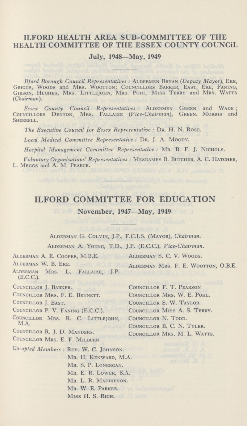 ILFORD HEALTH AREA SUB-COMMITTEE OF THE HEALTH COMMITTEE OF THE ESSEX COUNTY COUNCIL July, 1948—May, 1949 Ilford Borough Council Representatives: Aldermen Bryan (Deputy Mayor), Eke, Griggs, Woods and Mrs. Wootton; Councillors Barker, East, Eke, Faning, Gibson, Hughes, Mrs. Littlejohn, Mrs. Pohl, Miss Terry and Mrs. Watts (Chairman). Essex County Council Representatives: Aldermen Green and Wade ; Councillors Denton, Mrs. Fallaize (Vice-Chairman), Green, Morris and Sherrell. The Executive Council for Essex Representative: Dr. H. N. Rose. Local Medical Committee Representative: Dr. J. A. Moody. Hospital Management Committee Representative: Mr. B. F. J. Nichols. Voluntary Organisations' Representatives: Mesdames B. Butcher, A. C. Hatcher, L. Megcs and A. M. Pearce. ILFORD COMMITTEE FOR EDUCATION November, 1947—May, 1949 Alderman G. Colvin, J.P., F.C.I.S. (Mayor), Chairman. Alderman A. Young, T.D., J.P. (E.C.C.), Vice-Chairman. Alderman A. E. Cooper, M.B.E. Alderman S. C. V. Woods. Alderman W. B. Eke. Alderman Mrs. F. E. Wootton, O.B.E. Alderman Mrs. L. Fallaize, J.P. (E.C.C.). Councillor J. Barker. Councillor F. T. Pearson Councillor Mrs. F. E. Bennett. Councillor Mrs. W. E. Pohl. Councillor J. East. Councillor S. W. Taylor. Councillor P. V. Faning (E.C.C.). Councillor Miss A. S. Terry. Councillor Mrs. R. C. Littlejohn, Councillor N. Todd. M.A. Councillor B. C. N. Tyler. Councillor R. J. D. Manders. Councillor Mrs. M. L. Watts. Councillor Mrs. E. F. Milburn. Co-opted Members: Rev. W. C. Johnson. Mr. H. Kenward, M.A. Mr. S. P. Lonergan. Mr. E. R. Lower, B.A. Mr. L. R. Maddieson. Mr. W. E. Parker. Miss H. S. Rich.