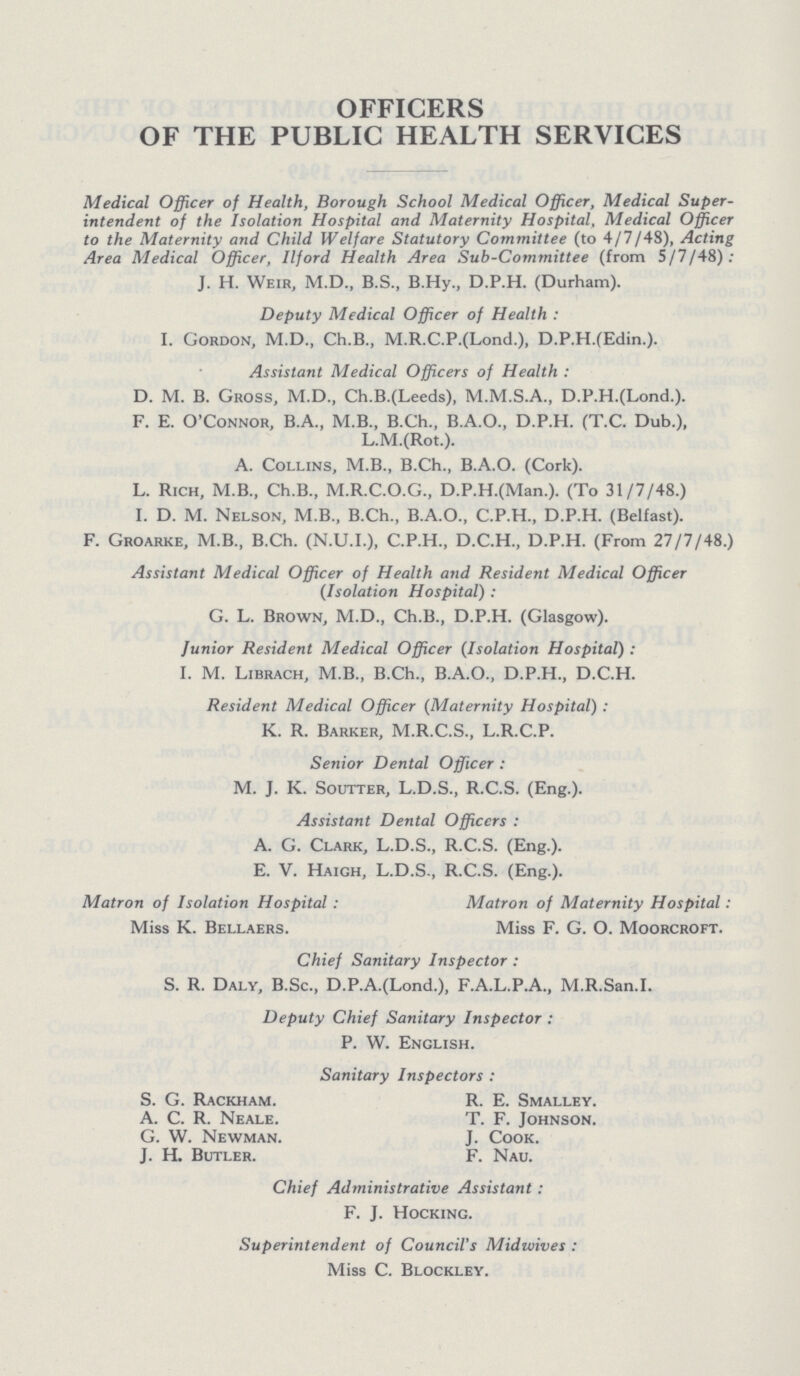 OFFICERS OF THE PUBLIC HEALTH SERVICES Medical Officer of Health, Borough School Medical Officer, Medical Super intendent of the Isolation Hospital and Maternity Hospital, Medical Officer to the Maternity and Child Welfare Statutory Committee (to 4/7/48), Acting Area Medical Officer, Ilford Health Area Sub-Committee (from 5/7/48): J. H. Weir, M.D., B.S., B.Hy., D.P.H. (Durham). Deputy Medical Officer of Health: I. Gordon, M.D., Ch.B., M.R.C.P.(Lond.), D.P.H.(Edin.). Assistant Medical Officers of Health: D. M. B. Gross, M.D., Ch.B.(Leeds), D.P.H.(Lond.). F. E. O’Connor, B.A., M.B., B.Ch., B.A.O., D.P.H. (T.C. Dub.), L.M.(Rot.). A. Collins, M.B., B.Ch., B.A.O. (Cork). L. Rich, M.B., Ch.B., M.R.C.O.G., D.P.H.(Man.). (To 31/7/48.) I. D. M. Nelson, M.B., B.Ch., B.A.O., C.P.H., D.P.H. (Belfast). F. Groarke, M.B., B.Ch. (N.U.I.), C.P.H., D.C.H., D.P.H. (From 27/7/48.) Assistant Medical Officer of Health and Resident Medical Officer (Isolation Hospital): G. L. Brown, M.D., Ch.B., D.P.H. (Glasgow). Junior Resident Medical Officer (Isolation Hospital): I. M. Librach, M.B., B.Ch., B.A.O., D.P.H., D.C.H. Resident Medical Officer (Maternity Hospital): K. R. Barker, M.R.C.S., L.R.C.P. Senior Dental Officer: M. J. K. Soutter, L.D.S., R.C.S. (Eng.). Assistant Dental Officers: A. G. Clark, L.D.S., R.C.S. (Eng.). E. V. Haigh, L.D.S., R.C.S. (Eng.). Matron of Isolation Hospital: Matron of Maternity Hospital: Miss K. Bellaers. Miss F. G. O. Moorcroft. Chief Sanitary Inspector: S. R. Daly, B.Sc., D.P.A.(Lond.), F.A.L.P.A., M.R.San.I. Deputy Chief Sanitary Inspector: P. W. English. Sanitary Inspectors: S. G. Rackham. R. E. Smalley. A. C. R. Neale. T. F. Johnson. G. W. Newman. J. Cook. J. H. Butler. F. Nau. Chief Administrative Assistant: F. J. Hocking. Superintendent of Council's Midwives: Miss C. Blockley.