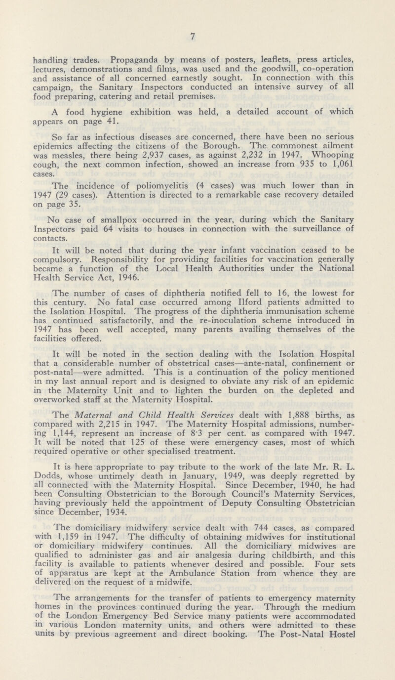 7 handling trades. Propaganda by means of posters, leaflets, press articles, lectures, demonstrations and films, was used and the goodwill, co-operation and assistance of all concerned earnestly sought. In connection with this campaign, the Sanitary Inspectors conducted an intensive survey of all food preparing, catering and retail premises. A food hygiene exhibition was held, a detailed account of which appears on page 41. So far as infectious diseases are concerned, there have been no serious epidemics affecting the citizens of the Borough. The commonest ailment was measles, there being 2,937 cases, as against 2,232 in 1947. Whooping cough, the next common infection, showed an increase from 935 to 1,061 cases. The incidence of poliomyelitis (4cases) was much lower than in 1947 (29 cases). Attention is directed to a remarkable case recovery detailed on page 35. No case of smallpox occurred in the year, during which the Sanitary Inspectors paid 64 visits to houses in connection with the surveillance of contacts. It will be noted that during the year infant vaccination ceased to be compulsory. Responsibility for providing facilities for vaccination generally became a function of the Local Health Authorities under the National Health Service Act, 1946. The number of cases of diphtheria notified fell to 16, the lowest for this century. No fatal case occurred among Ilford patients admitted to the Isolation Hospital. The progress of the diphtheria immunisation scheme has continued satisfactorily, and the re-inoculation scheme introduced in 1947 has been well accepted, many parents availing themselves of the facilities offered. It will be noted in the section dealing with the Isolation Hospital that a considerable number of obstetrical cases—ante-natal, confinement or post-natal—were admitted. This is a continuation of the policy mentioned in my last annual report and is designed to obviate any risk of an epidemic in the Maternity Unit and to lighten the burden on the depleted and overworked staff at the Maternity Hospital. The Maternal and Child Health Services dealt with 1,888 births, as compared with 2,215 in 1947. The Maternity Hospital admissions, number ing 1,144, represent an increase of 83 per cent. as compared with 1947. It will be noted that 125 of these were emergency cases, most of which required operative or other specialised treatment. It is here appropriate to pay tribute to the work of the late Mr. R. L. Dodds, whose untimely death in January, 1949, was deeply regretted by all connected with the Maternity Hospital. Since December, 1940, he had been Consulting Obstetrician to the Borough Council's Maternity Services, having previously held the appointment of Deputy Consulting Obstetrician since December, 1934. The domiciliary midwifery service dealt with 744 cases, as compared with 1,159 in 1947. The difficulty of obtaining midwives for institutional or domiciliary midwifery continues. All the domiciliary midwives are qualified to administer gas and air analgesia during childbirth, and this facility is available to patients whenever desired and possible. Four sets of apparatus are kept at the Ambulance Station from whence they are delivered on the request of a midwife. The arrangements for the transfer of patients to emergency maternity homes in the provinces continued during the year. Through the medium of the London Emergency Bed Service many patients were accommodated in various London maternity units, and others were admitted to these units by previous agreement and direct booking. The Post-Natal Hostel