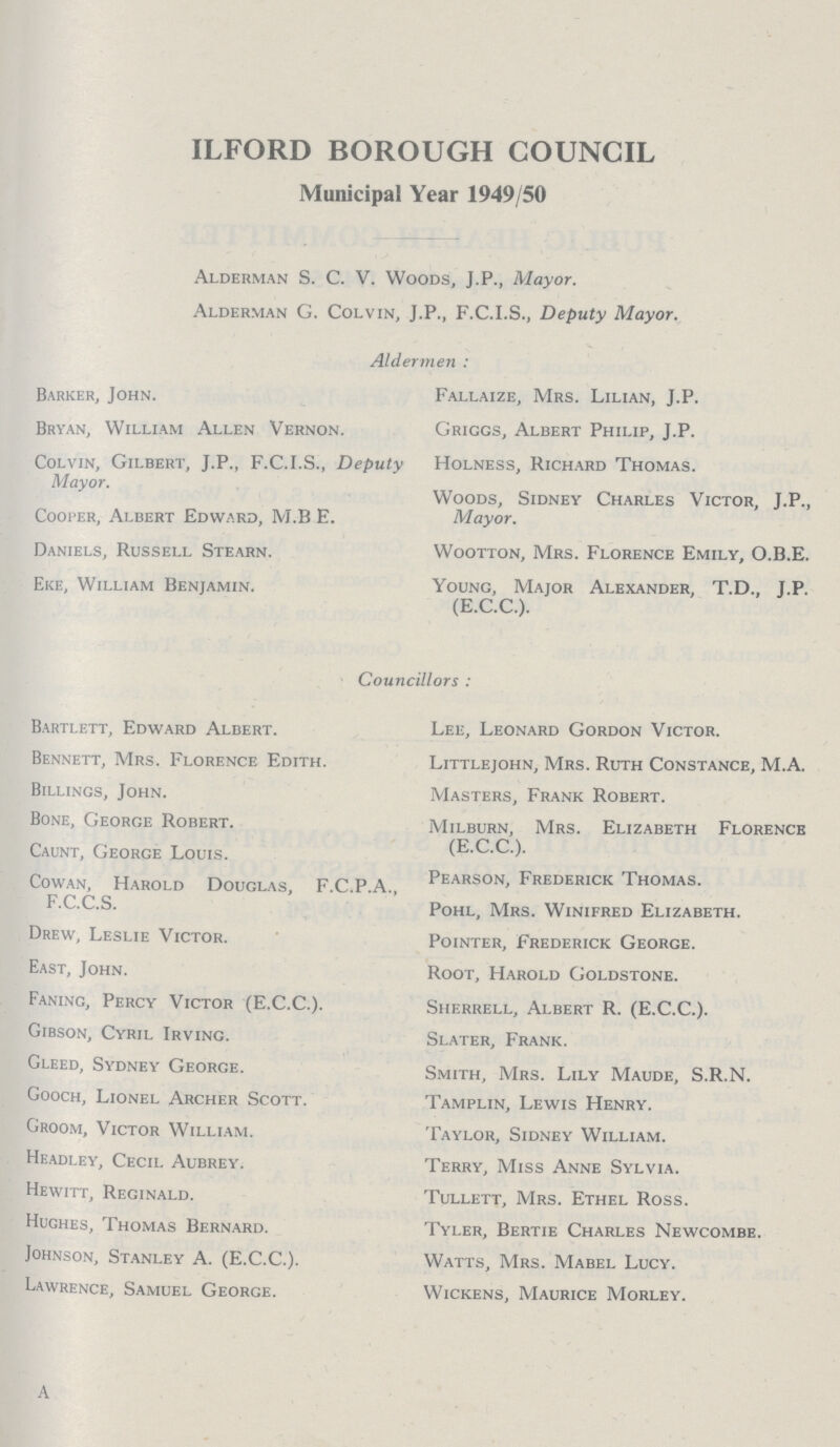 ILFORD BOROUGH COUNCIL Municipal Year 1949/50 Alderman S. C. V. Woods, J.P., Mayor. Alderman G. Colvin, J.P., F.C.I.S., Deputy Mayor. Aldermen : Barker, John. Bryan, William Allen Vernon. Colvin, Gilbert, J.P., F.C.I.S., Deputy Mayor. Cooper, Albert Edward, M.B E. Daniels, Russell Stearn. Eke, William Benjamin. Fallaize, Mrs. Lilian, J.P. Griggs, Albert Philip, J.P. Holness, Richard Thomas. Woods, Sidney Charles Victor, J.P., Mayor. Wootton, Mrs. Florence Emily, O.B.E. Young, Major Alexander, T.D., J.P. (E.C.C.). Councillors : Bartlett, Edward Albert. Bennett, Mrs. Florence Edith. Billings, John. Bone, George Robert. Caunt, George Louis. Cowan, Harold Douglas, F.C.P.A., F.C.C.S. Drew, Leslie Victor. East, John. Faning, Percy Victor (E.C.C.). Gibson, Cyril Irving. Gleed, Sydney George. Gooch, Lionel Archer Scott. Groom, Victor William. Headley, Cecil Aubrey. Hewitt, Reginald. Hughes, Thomas Bernard. Johnson, Stanley A. (E.C.C.). Lawrence, Samuel George. Lee, Leonard Gordon Victor. Littlejohn, Mrs. Ruth Constance, M.A. Masters, Frank Robert. Milburn, Mrs. Elizabeth Florence (E.C.C.). Pearson, Frederick Thomas. Pohl, Mrs. Winifred Elizabeth. Pointer, Frederick George. Root, Harold Goldstone. Sherrell, Albert R. (E.C.C.). Slater, Frank. Smith, Mrs. Lily Maude, S.R.N. Tamplin, Lewis Henry. Taylor, Sidney William. Terry, Miss Anne Sylvia. Tullett, Mrs. Ethel Ross. Tyler, Bertie Charles Newcombe. Watts, Mrs. Mabel Lucy. Wickens, Maurice Morley.