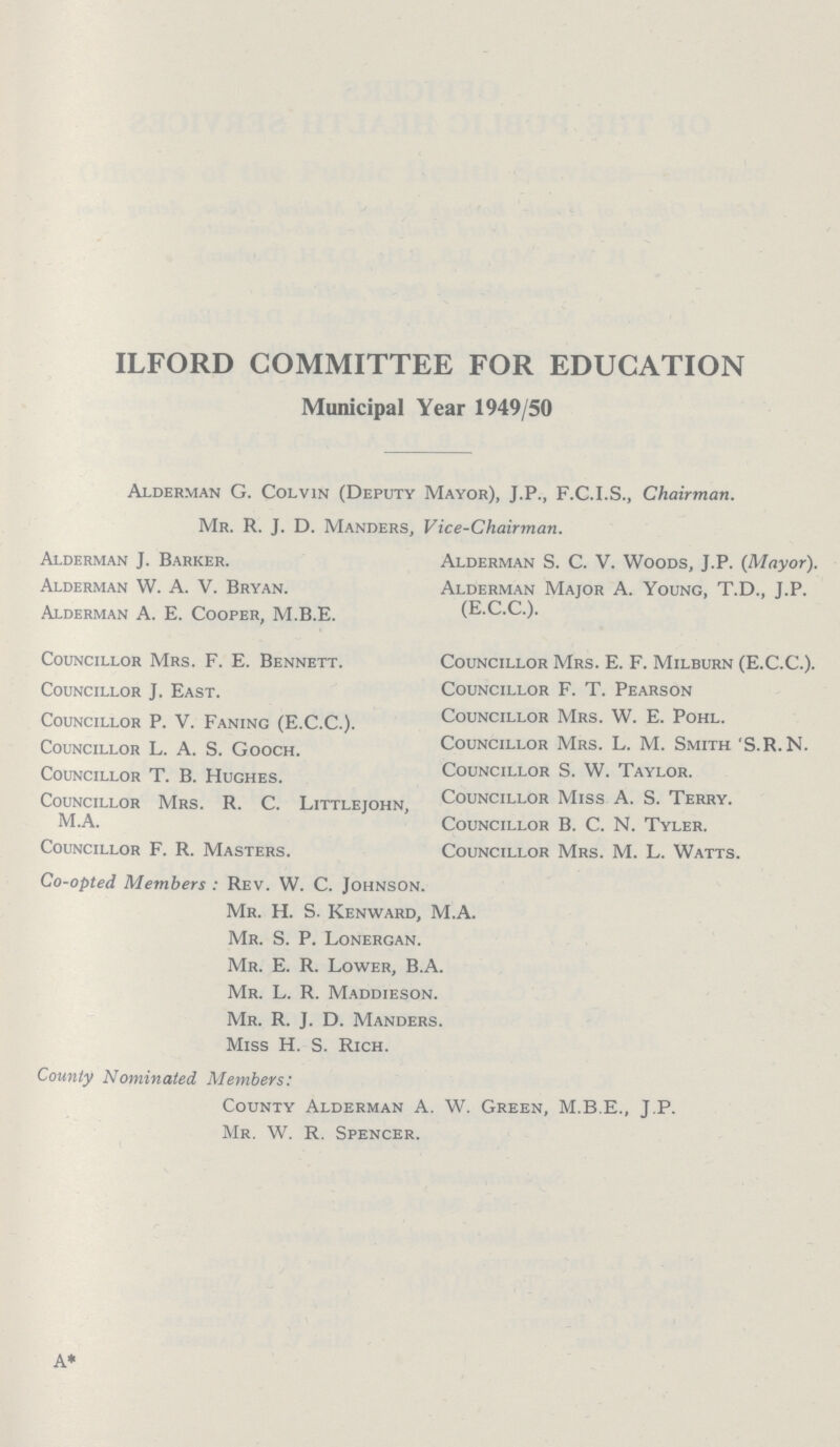 ILFORD COMMITTEE FOR EDUCATION Municipal Year 1949/50 Alderman G. Colvin (Deputy Mayor), J.P., F.C.I.S., Chairman Mr. R. J. D. Manders, Vice-Chairman. Alderman S. C. V. Woods, J.P. (Mayor). Alderman Major A. Young, T.D., J.P. (E.C.C.). Councillor Mrs. E. F. Milburn (E.C.C.). Councillor F. T. Pearson Councillor Mrs. W. E. Pohl. Councillor Mrs. L. M. Smith'S.R.N. Councillor S. W. Taylor. Councillor Miss A. S. Terry. Councillor B. C. N. Tyler. Councillor Mrs. M. L. Watts. Alderman J. Barker. Alderman W. A. V. Bryan. Alderman A. E. Cooper, M.B.E. Councillor Mrs. F. E. Bennett. Councillor J. East. Councillor P. V. Faning (E.C.C.). Councillor L. A. S. Gooch. Councillor T. B. Hughes. Councillor Mrs. R. C. Littlejohn, M.A. Councillor F. R. Masters. Co-opted Members : Rev. W. C. Johnson. Mr. H. S. Kenward, M.A. Mr. S. P. Lonergan. Mr. E. R. Lower, B.A. Mr. L. R. Maddieson. Mr. R. J. D. Manders. Miss H. S. Rich. County Nominated Members: County Alderman A. W. Green, M.B.E., J.P. Mr. W. R. Spencer.