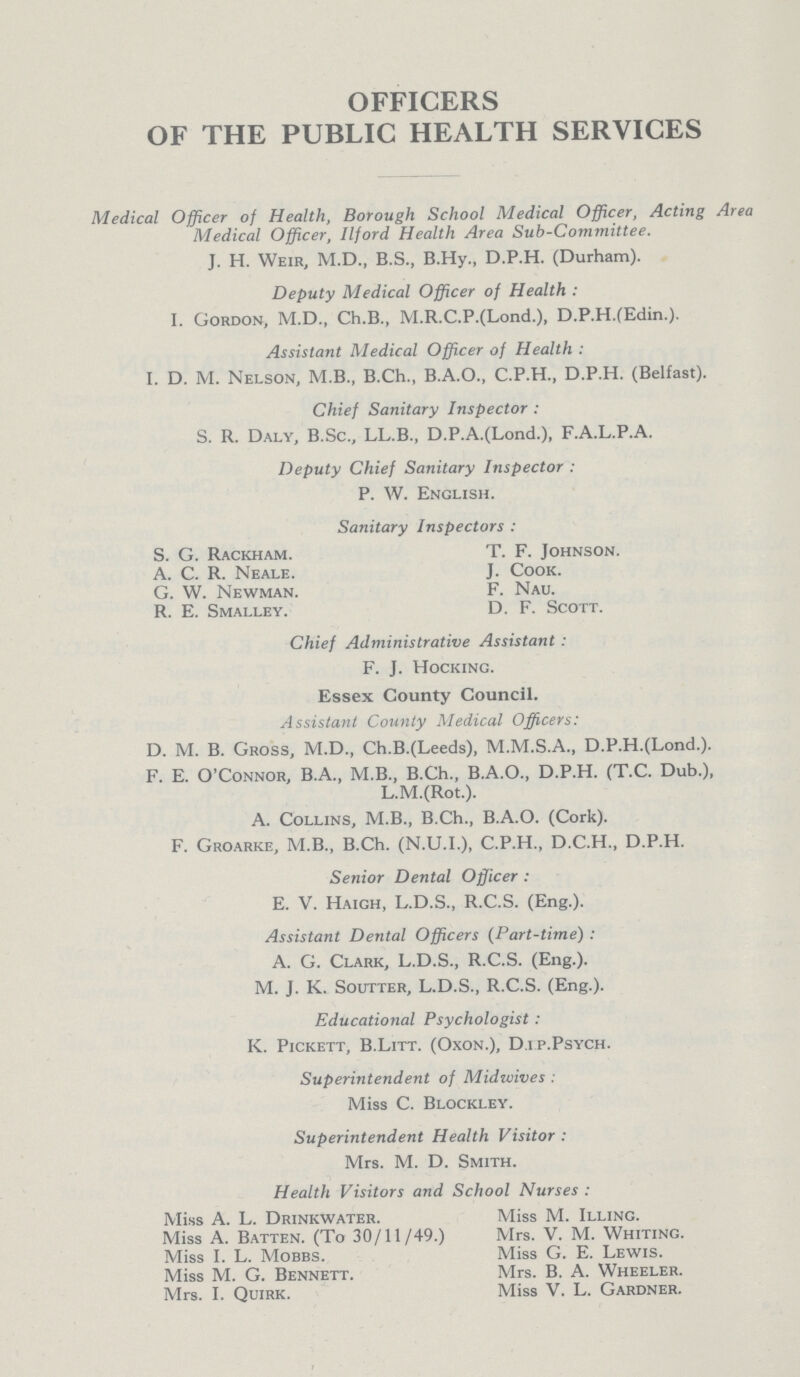 OFFICERS OF THE PUBLIC HEALTH SERVICES Medical Officer of Health, Borough School Medical Officer, Acting Area Medical Officer, Ilford Health Area Sub-Committee. J. H. Weir, M.D., B.S., B.Hy., D.P.H. (Durham). Deputy Medical Officer of Health: I. Gordon, M.D., Ch.B., M.R.C.P.(Lond.), D.P.H.(Edin.). Assistant Medical Officer of Health: I. D. M. Nelson, M.B., B.Ch., B.A.O., C.P.H., D.P.H. (Belfast). Chief Sanitary Inspector: S. R. Daly, B.Sc., LL.B., D.P.A.(Lond.), F.A.L.P.A. Deputy Chief Sanitary Inspector: P. W. English. Sanitary Inspectors: S. G. Rackham. T. F. Johnson. A. C. R. Neale. J. Cook. G. W. Newman. F. Nau. R. E. Smalley. D. F. Scott. Chief Administrative Assistant: F. J. Hocking. Essex County Council. Assistant County Medical Officers: D. M. B. Gross, M.D., Ch.B.(Leeds), M.M.S.A., D.P.H.(Lond.). F. E. O'Connor, B.A., M.B., B.Ch., B.A.O., D.P.H. (T.C. Dub.), L.M.(Rot.). A. Collins, M.B., B.Ch., B.A.O. (Cork). F. Groarke, M.B., B.Ch. (N.U.I.), C.P.H., D.C.H., D.P.H. Senior Dental Officer: E. V. Haigh, L.D.S., R.C.S. (Eng.). Assistant Dental Officers (Part-time): A. G. Clark, L.D.S., R.C.S. (Eng.). M. J. K. Soutter, L.D.S., R.C.S. (Eng.). Educational Psychologist: K. Pickett, B.Litt. (Oxon.), D.i p.Psych. Superintendent of Midivives: Miss C. Blockley. Superintendent Health Visitor: Mrs. M. D. Smith. Health Visitors and School Nurses: Miss A. L. Drinkwater. Miss M. Illing. Miss A. Batten. (To 30/11/49.) Mrs. V. M. Whiting. Miss I. L. Mobbs. Miss G. E. Lewis. Miss M. G. Bennett. Mrs. B. A. Wheeler. Mrs. I. Quirk. Miss V. L. Gardner.