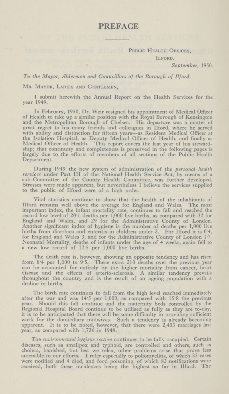 PREFACE Public Health Offices, Ilford. September, 1950. To the Mayor, Aldermen and Councillors of the Borough of Ilford. Mr. Mayor, Ladies and Gentlemen, I submit herewith the Annual Report on the Health Services for the year 1949. In February, 1950, Dr. Weir resigned his appointment of Medical Officer of Health to take up a similar position with the Royal Borough of Kensington and the Metropolitan Borough of Chelsea. His departure was a matter of great regret to his many friends and colleagues in Ilford, where he served with ability and distinction for fifteen years—as Resident Medical Officer at the Isolation Hospital, as Deputy Medical Officer of Health, and finally as Medical Officer of Health. This report covers the last year of his steward ship; that continuity and completeness is preserved in the following pages is largely due to the efforts of members of all sections of the Public Health Department. During 1949 the new system of administration of the personal health services under Part III of the National Health Service Act, by means of a sub-Committee of the County Health Committee, was further developed. Stresses were made apparent, but nevertheless I believe the services supplied to the public of Ilford were of a high order. Vital statistics continue to show that the health of the inhabitants of Ilford remains well above the average for England and Wales. The most important index, the infant mortality rate, continues to fall and reached the record low level of 20.1 deaths per 1,000 live births, as compared with 32 for England and Wales, and 29 for the Administrative County of London. Another significant index of hygiene is the number of deaths per 1,000 live births from diarrhoea and enteritis in children under 2. For Ilford it is 0 4, for England and Wales 3, and for the Administrative County of London 1.7. Neonatal Mortality, deaths of infants under the age of 4 weeks, again fell to a new low record of 12'5 per 1,000 live births. The death rate is, however, showing an opposite tendency and has risen from 8.4 per 1,000 to 9.5. These extra 210 deaths over the previous year can be accounted for entirely by the higher mortality from cancer, heart disease and the effects of arterio-sclerosis. A similar tendency prevails throughout the country and is the result of an ageing population with a decline in births. The birth rate continues to fall from the high level reached immediately after the war and was 14.5 per 1,000, as compared with 15.8 the previous year. Should this fall continue and the maternity beds controlled by the Regional Hospital Board continue to be utilised as fully as they are to-day, it is to be anticipated that there will be some difficulty in providing sufficient work for the domiciliary midwives. Such a tendency is already becoming apparent. It is to be noted, however, that there were 2,403 marriages last year, as compared with 1,736 in 1948. The environmental hygiene section continues to be fully occupied. Certain diseases, such as smallpox and typhoid, are controlled and others, such as cholera, banished, but lest we relax, other problems arise that prove less amenable to our efforts. I refer especially to poliomyelitis, of which 33 cases were notified and 4 died, and food poisoning, of which 82 notifications were received, both these incidences being the highest so far in Ilford. The