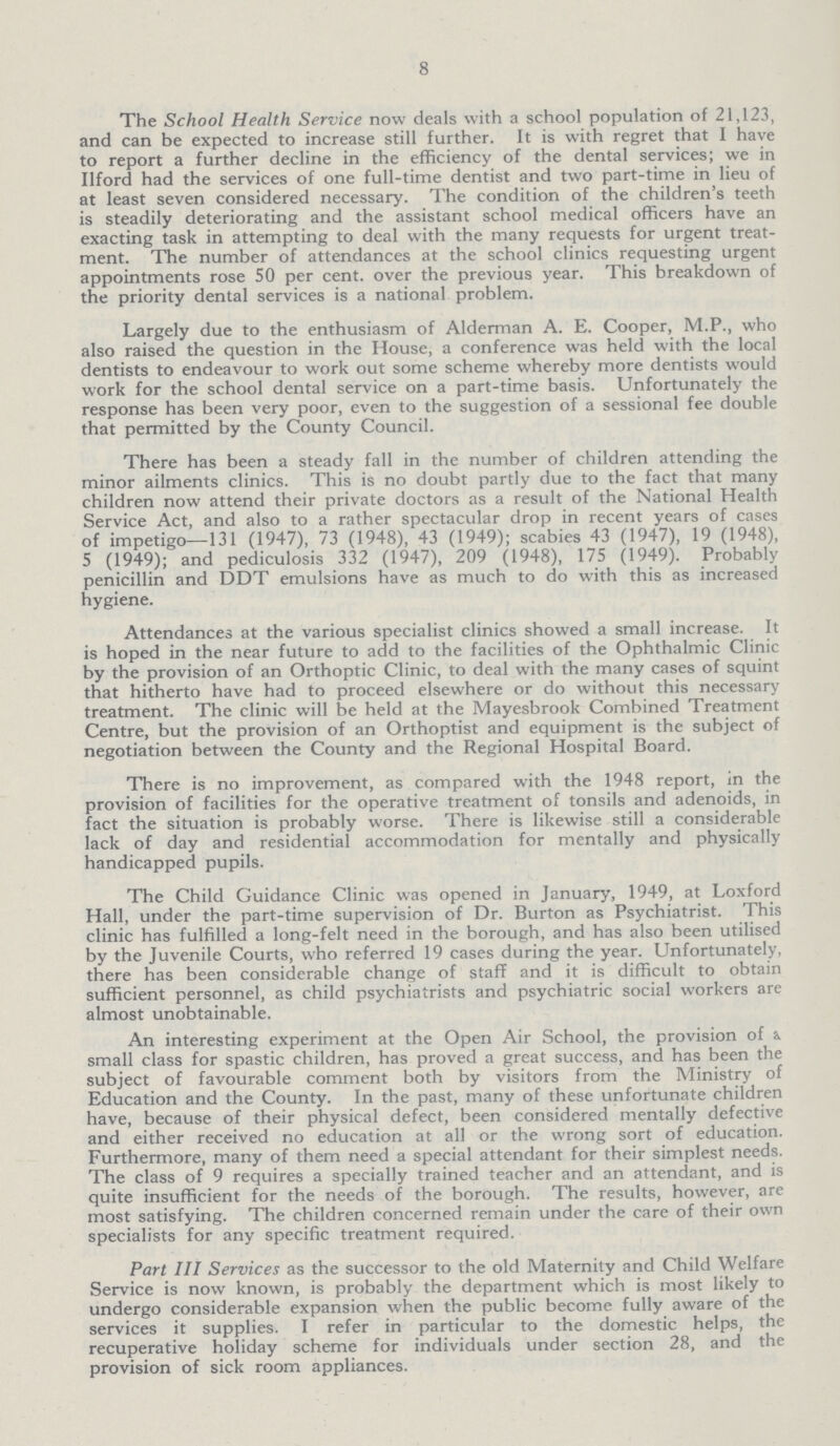 8 The School Health Service now deals with a school population of 21,123, and can be expected to increase still further. It is with regret that I have to report a further decline in the efficiency of the dental services; we in Ilford had the services of one full-time dentist and two part-time in lieu of at least seven considered necessary. The condition of the children's teeth is steadily deteriorating and the assistant school medical officers have an exacting task in attempting to deal with the many requests for urgent treat ment. The number of attendances at the school clinics requesting urgent appointments rose 50 per cent. over the previous year. This breakdown of the priority dental services is a national problem. Largely due to the enthusiasm of Alderman A. E. Cooper, M.P., who also raised the question in the House, a conference was held with the local dentists to endeavour to work out some scheme whereby more dentists would work for the school dental service on a part-time basis. Unfortunately the response has been very poor, even to the suggestion of a sessional fee double that permitted by the County Council. There has been a steady fall in the number of children attending the minor ailments clinics. This is no doubt partly due to the fact that many children now attend their private doctors as a result of the National Health Service Act, and also to a rather spectacular drop in recent years of cases of impetigo—131 (1947), 73 (1948), 43 (1949); scabies 43 (1947), 19 (1948), 5 (1949); and pediculosis 332 (1947), 209 (1948), 175 (1949). Probably penicillin and DDT emulsions have as much to do with this as increased hygiene. Attendances at the various specialist clinics showed a small increase. It is hoped in the near future to add to the facilities of the Ophthalmic Clinic by the provision of an Orthoptic Clinic, to deal with the many cases of squint that hitherto have had to proceed elsewhere or do without this necessary treatment. The clinic will be held at the Mayesbrook Combined Treatment Centre, but the provision of an Orthoptist and equipment is the subject of negotiation between the County and the Regional Hospital Board. There is no improvement, as compared with the 1948 report, in the provision of facilities for the operative treatment of tonsils and adenoids, in fact the situation is probably worse. There is likewise still a considerable lack of day and residential accommodation for mentally and physically handicapped pupils. The Child Guidance Clinic was opened in January, 1949, at Loxford Hall, under the part-time supervision of Dr. Burton as Psychiatrist. This clinic has fulfilled a long-felt need in the borough, and has also been utilised by the Juvenile Courts, who referred 19 cases during the year. Unfortunately, there has been considerable change of staff and it is difficult to obtain sufficient personnel, as child psychiatrists and psychiatric social workers are almost unobtainable. An interesting experiment at the Open Air School, the provision of i. small class for spastic children, has proved a great success, and has been the subject of favourable comment both by visitors from the Ministry of Education and the County. In the past, many of these unfortunate children have, because of their physical defect, been considered mentally defective and either received no education at all or the wrong sort of education. Furthermore, many of them need a special attendant for their simplest needs. The class of 9 requires a specially trained teacher and an attendant, and is quite insufficient for the needs of the borough. The results, however, are most satisfying. The children concerned remain under the care of their own specialists for any specific treatment required. Part III Services as the successor to the old Maternity and Child Welfare Service is now known, is probably the department which is most likely to undergo considerable expansion when the public become fully aware of the services it supplies. I refer in particular to the domestic helps, the recuperative holiday scheme for individuals under section 28, and the provision of sick room appliances.