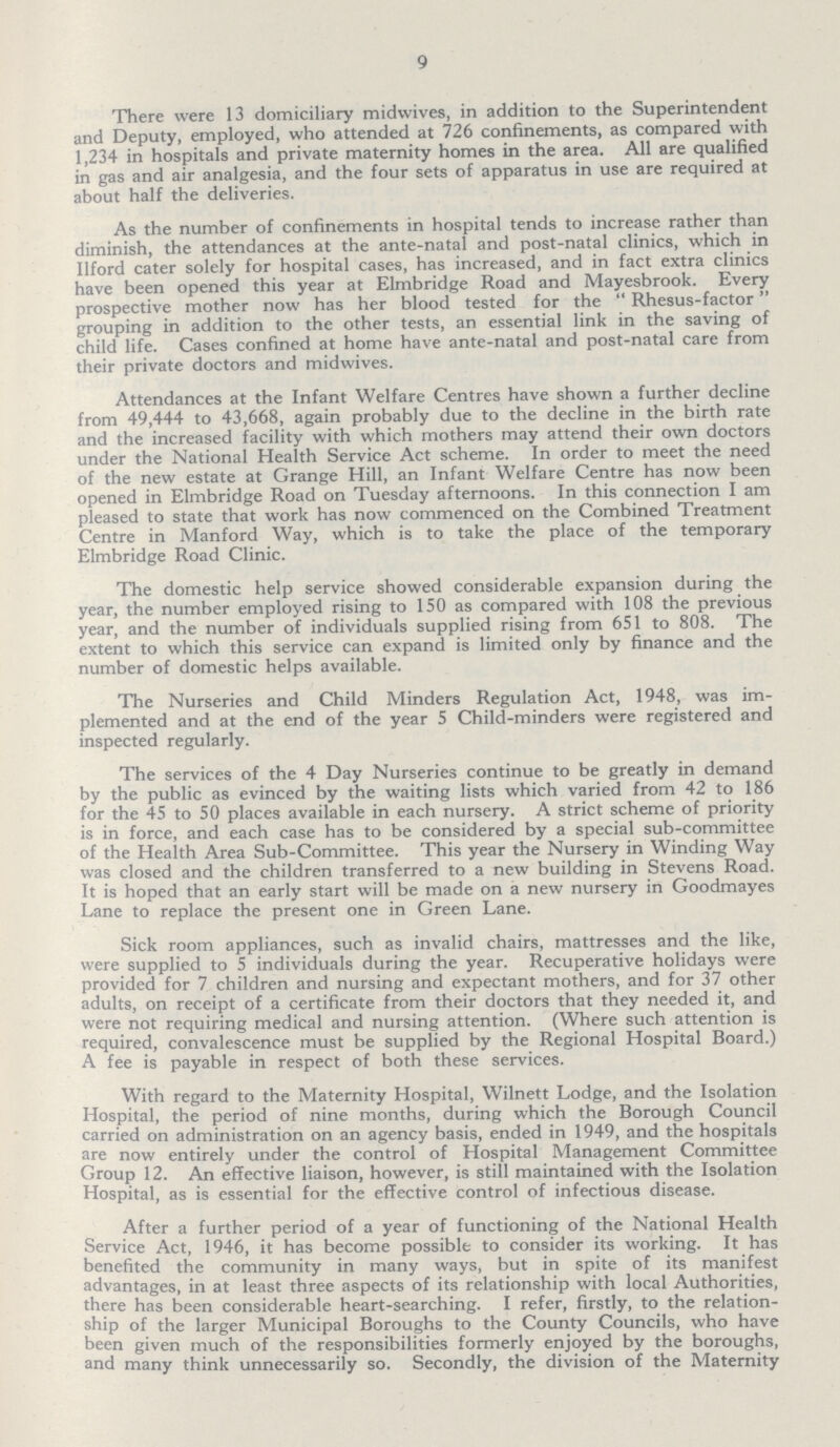 9 There were 13 domiciliary midwives, in addition to the Superintendent and Deputy, employed, who attended at 726 confinements, as compared with 1,234 in hospitals and private maternity homes in the area. All are qualified in gas and air analgesia, and the four sets of apparatus in use are required at about half the deliveries. As the number of confinements in hospital tends to increase rather than diminish, the attendances at the ante-natal and post-natal clinics, which in Ilford cater solely for hospital cases, has increased, and in fact extra clinics have been opened this year at Elmbridge Road and Mayesbrook. Every prospective mother now has her blood tested for the Rhesus-factor grouping in addition to the other tests, an essential link in the saving of child life. Cases confined at home have ante-natal and post-natal care from their private doctors and midwives. Attendances at the Infant Welfare Centres have shown a further decline from 49,444 to 43,668, again probably due to the decline in the birth rate and the increased facility with which mothers may attend their own doctors under the National Health Service Act scheme. In order to meet the need of the new estate at Grange Hill, an Infant Welfare Centre has now been opened in Elmbridge Road on Tuesday afternoons. In this connection I am pleased to state that work has now commenced on the Combined Treatment Centre in Manford Way, which is to take the place of the temporary Elmbridge Road Clinic. The domestic help service showed considerable expansion during the year, the number employed rising to 150 as compared with 108 the previous year, and the number of individuals supplied rising from 651 to 808. The extent to which this service can expand is limited only by finance and the number of domestic helps available. The Nurseries and Child Minders Regulation Act, 1948, was im plemented and at the end of the year 5 Child-minders were registered and inspected regularly. The services of the 4 Day Nurseries continue to be greatly in demand by the public as evinced by the waiting lists which varied from 42 to 186 for the 45 to 50 places available in each nursery. A strict scheme of priority is in force, and each case has to be considered by a special sub-committee of the Health Area Sub-Committee. This year the Nursery in Winding Way was closed and the children transferred to a new building in Stevens Road. It is hoped that an early start will be made on a new nursery in Goodmayes Lane to replace the present one in Green Lane. Sick room appliances, such as invalid chairs, mattresses and the like, were supplied to 5 individuals during the year. Recuperative holidays were provided for 7 children and nursing and expectant mothers, and for 37 other adults, on receipt of a certificate from their doctors that they needed it, and were not requiring medical and nursing attention. (Where such attention is required, convalescence must be supplied by the Regional Hospital Board.) A fee is payable in respect of both these services. With regard to the Maternity Hospital, Wilnett Lodge, and the Isolation Hospital, the period of nine months, during which the Borough Council carried on administration on an agency basis, ended in 1949, and the hospitals are now entirely under the control of Hospital Management Committee Group 12. An effective liaison, however, is still maintained with the Isolation Hospital, as is essential for the effective control of infectious disease. After a further period of a year of functioning of the National Health Service Act, 1946, it has become possible to consider its working. It has benefited the community in many ways, but in spite of its manifest advantages, in at least three aspects of its relationship with local Authorities, there has been considerable heart-searching. I refer, firstly, to the relation ship of the larger Municipal Boroughs to the County Councils, who have been given much of the responsibilities formerly enjoyed by the boroughs, and many think unnecessarily so. Secondly, the division of the Maternity
