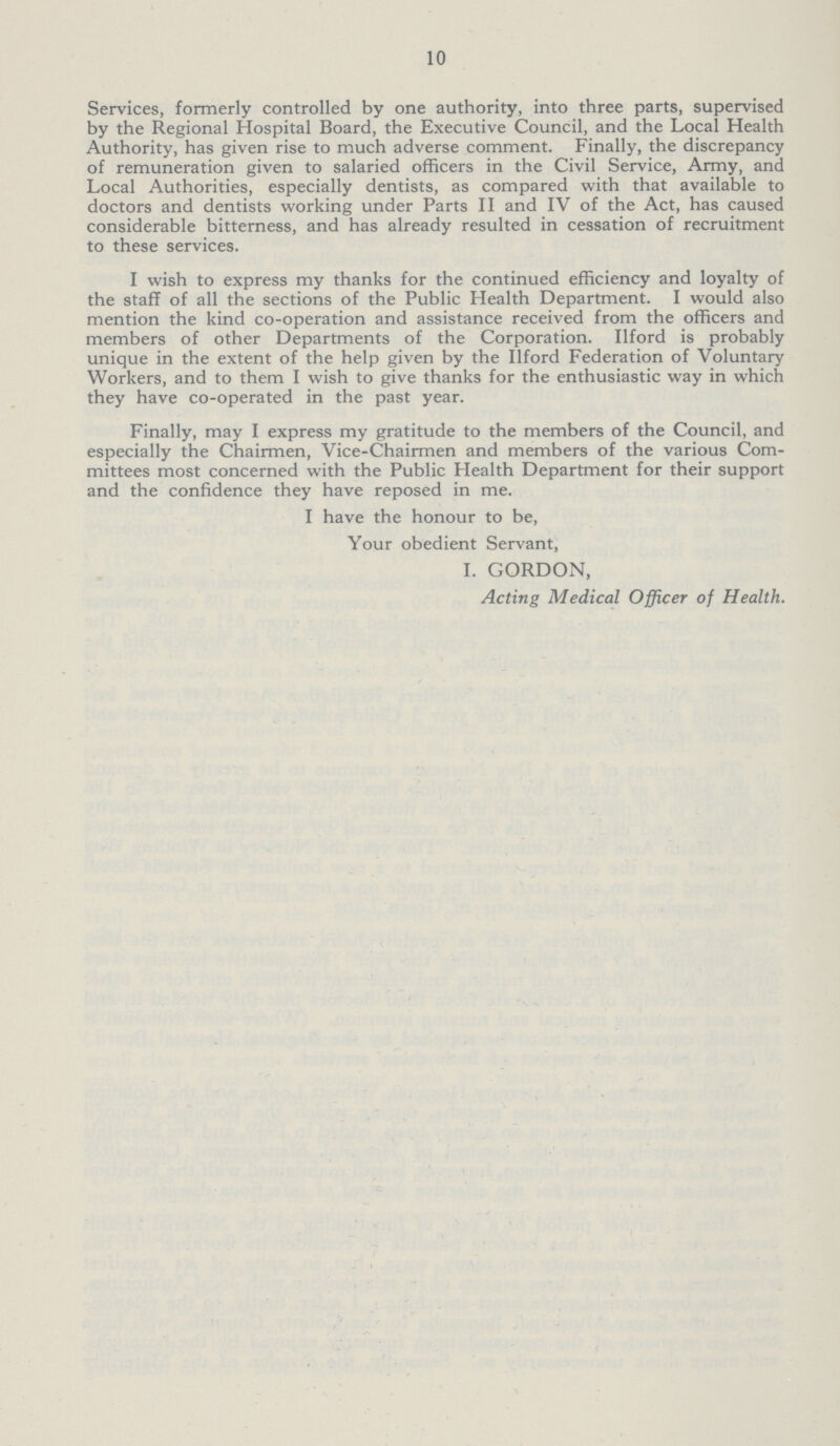 10 Services, formerly controlled by one authority, into three parts, supervised by the Regional Hospital Board, the Executive Council, and the Local Health Authority, has given rise to much adverse comment. Finally, the discrepancy of remuneration given to salaried officers in the Civil Service, Army, and Local Authorities, especially dentists, as compared with that available to doctors and dentists working under Parts II and IV of the Act, has caused considerable bitterness, and has already resulted in cessation of recruitment to these services. I wish to express my thanks for the continued efficiency and loyalty of the staff of all the sections of the Public Health Department. I would also mention the kind co-operation and assistance received from the officers and members of other Departments of the Corporation. Ilford is probably unique in the extent of the help given by the Ilford Federation of Voluntary Workers, and to them I wish to give thanks for the enthusiastic way in which they have co-operated in the past year. Finally, may I express my gratitude to the members of the Council, and especially the Chairmen, Vice-Chairmen and members of the various Com mittees most concerned with the Public Health Department for their support and the confidence they have reposed in me. I have the honour to be, Your obedient Servant, I. GORDON, Acting Medical Officer of Health.