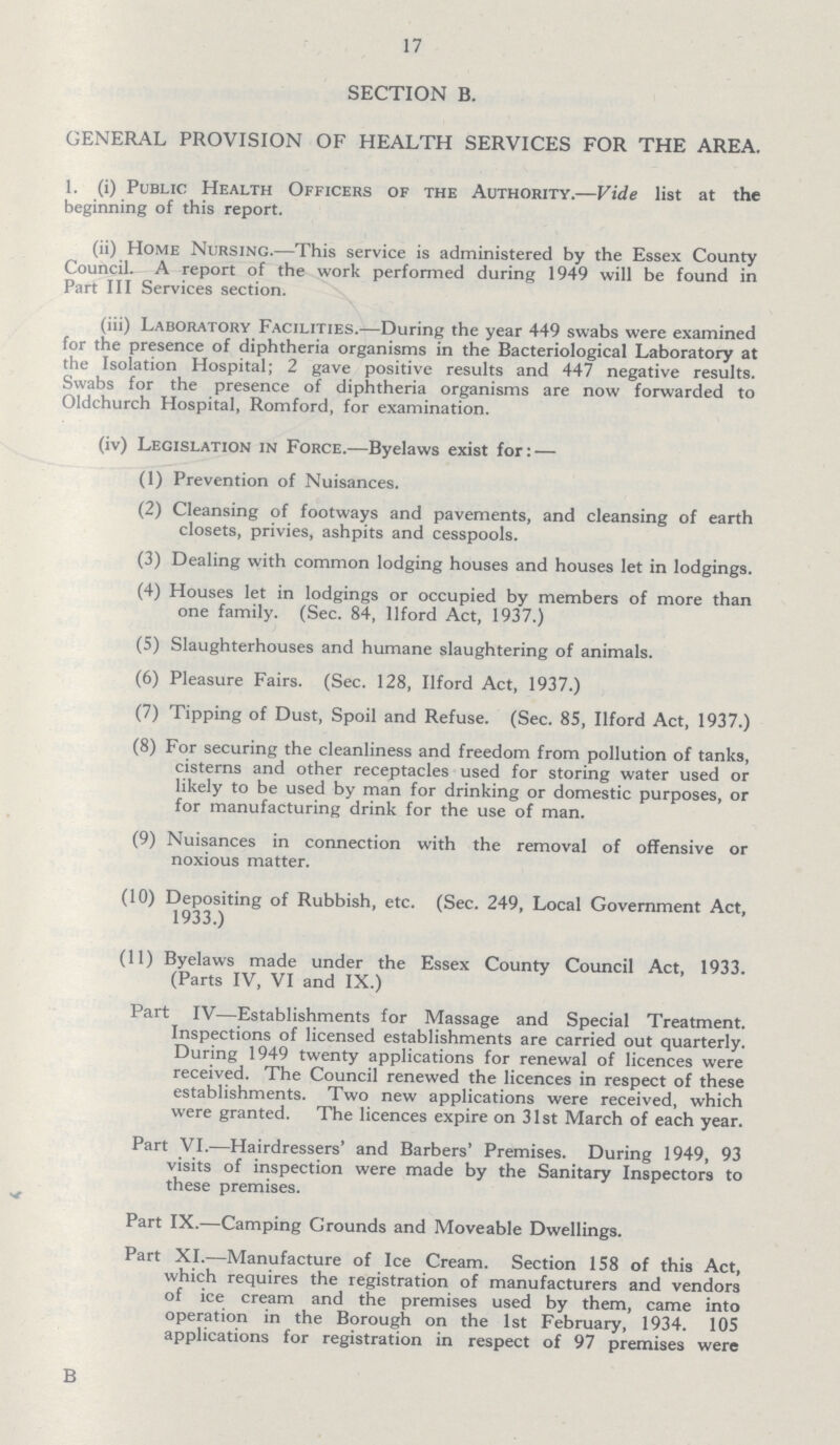 17 SECTION B. GENERAL PROVISION OF HEALTH SERVICES FOR THE AREA. 1. (i) Public Health Officers of the Authority.—Vide list at the beginning of this report. (ii) Home Nursing.—This service is administered by the Essex County Council. A report of the work performed during 1949 will be found in Part III Services section. (iii) Laboratory Facilities.—During the year 449 swabs were examined for the presence of diphtheria organisms in the Bacteriological Laboratory at the Isolation Hospital; 2 gave positive results and 447 negative results. Swabs for the presence of diphtheria organisms are now forwarded to Oldchurch Hospital, Romford, for examination. (iv) Legislation in Force.—Byelaws exist for: — (1) Prevention of Nuisances. (2) Cleansing of footways and pavements, and cleansing of earth closets, privies, ashpits and cesspools. (3) Dealing with common lodging houses and houses let in lodgings. (4) Houses let in lodgings or occupied by members of more than one family. (Sec. 84, llford Act, 1937.) (5) Slaughterhouses and humane slaughtering of animals. (6) Pleasure Fairs. (Sec. 128, llford Act, 1937.) (7) Tipping of Dust, Spoil and Refuse. (Sec. 85, llford Act, 1937.) (8) For securing the cleanliness and freedom from pollution of tanks, cisterns and other receptacles used for storing water used or likely to be used by man for drinking or domestic purposes, or for manufacturing drink for the use of man. (9) Nuisances in connection with the removal of offensive or noxious matter. (10) Depositing of Rubbish, etc. (Sec. 249, Local Government Act, 1933.) (11) Byelaws made under the Essex County Council Act, 1933. (Parts IV, VI and IX.) Part IV—Establishments for Massage and Special Treatment. Inspections of licensed establishments are carried out quarterly. During 1949 twenty applications for renewal of licences were received. The Council renewed the licences in respect of these establishments. Two new applications were received, which were granted. The licences expire on 31st March of each year. Part VI.—Hairdressers' and Barbers' Premises. During 1949, 93 visits of inspection were made by the Sanitary Inspectors to these premises. Part IX.—Camping Grounds and Moveable Dwellings. Part XI.—Manufacture of Ice Cream. Section 158 of this Act, which requires the registration of manufacturers and vendors of ice cream and the premises used by them, came into operation in the Borough on the 1st February, 1934. 105 applications for registration in respect of 97 premises were