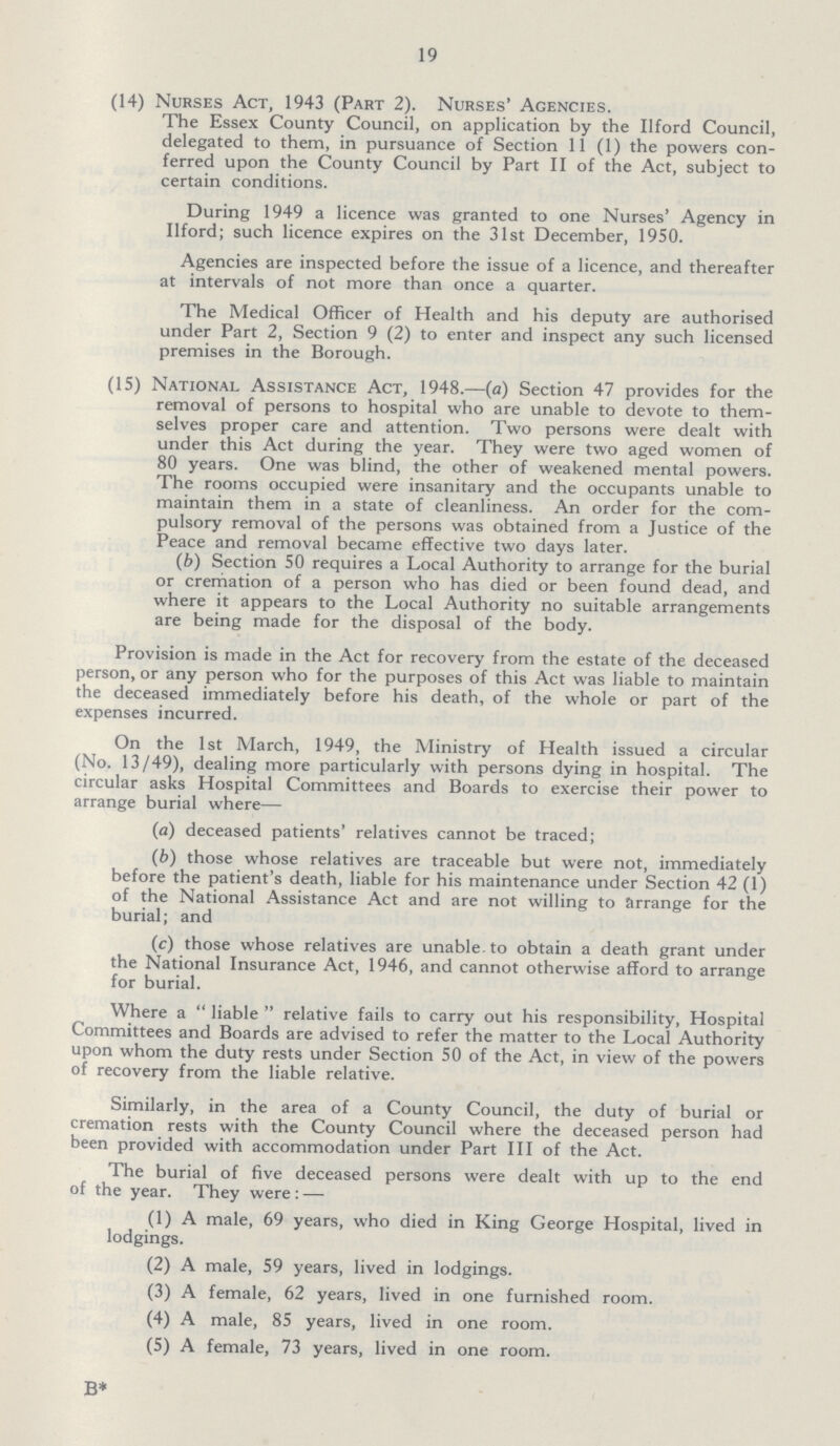 19 (14) Nurses Act, 1943 (Part 2). Nurses' Agencies. The Essex County Council, on application by the Ilford Council, delegated to them, in pursuance of Section 11 (1) the powers con ferred upon the County Council by Part II of the Act, subject to certain conditions. During 1949 a licence was granted to one Nurses' Agency in Ilford; such licence expires on the 31st December, 1950. Agencies are inspected before the issue of a licence, and thereafter at intervals of not more than once a quarter. The Medical Officer of Health and his deputy are authorised under Part 2, Section 9 (2) to enter and inspect any such licensed premises in the Borough. (15) National Assistance Act, 1948.—(a) Section 47 provides for the removal of persons to hospital who are unable to devote to them selves proper care and attention. Two persons were dealt with under this Act during the year. They were two aged women of 80 years. One was blind, the other of weakened mental powers. The rooms occupied were insanitary and the occupants unable to maintain them in a state of cleanliness. An order for the com pulsory removal of the persons was obtained from a Justice of the Peace and removal became effective two days later. (b) Section 50 requires a Local Authority to arrange for the burial or cremation of a person who has died or been found dead, and where it appears to the Local Authority no suitable arrangements are being made for the disposal of the body. Provision is made in the Act for recovery from the estate of the deceased person, or any person who for the purposes of this Act was liable to maintain the deceased immediately before his death, of the whole or part of the expenses incurred. On the 1st March, 1949, the Ministry of Health issued a circular (No. 13/49), dealing more particularly with persons dying in hospital. The circular asks Hospital Committees and Boards to exercise their power to arrange burial where— (a) deceased patients' relatives cannot be traced; (b) those whose relatives are traceable but were not, immediately before the patient's death, liable for his maintenance under Section 42 (1) of the National Assistance Act and are not willing to arrange for the burial; and (c) those whose relatives are unable, to obtain a death grant under the National Insurance Act, 1946, and cannot otherwise afford to arrange for burial. Where a  liable  relative fails to carry out his responsibility, Hospital Committees and Boards are advised to refer the matter to the Local Authority upon whom the duty rests under Section 50 of the Act, in view of the powers of recovery from the liable relative. Similarly, in the area of a County Council, the duty of burial or cremation rests with the County Council where the deceased person had been provided with accommodation under Part III of the Act. The burial of five deceased persons were dealt with up to the end of the year. They were: — (1) A male, 69 years, who died in King George Hospital, lived in lodgings. (2) A male, 59 years, lived in lodgings. (3) A female, 62 years, lived in one furnished room. (4) A male, 85 years, lived in one room. (5) A female, 73 years, lived in one room.