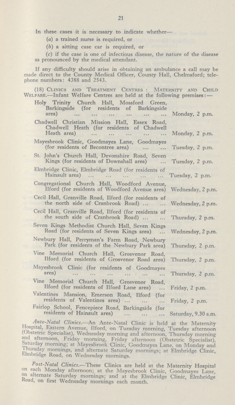 21 In these cases it is necessary to indicate whether— (a) a trained nurse is required, or (b) a sitting case car is required, or (c) if the case is one of infectious disease, the nature of the disease as pronounced by the medical attendant. If any difficulty should arise in obtaining an ambulance a call may be made direct to the County Medical Officer, County Hall, Chelmsford; tele phone numbers: 4388 and 2543. (18) Clinics and Treatment Centres: Maternity and Child Welfare.—Infant Welfare Centres are held at the following premises: — Holy Trinity Church Hall, Mossford Green, Barkingside (for residents of Barkingside area) Monday, 2 p.m. Chadwell Christian Mission Hall, Essex Road, Chadwell Heath (for residents of Chadwell Heath area) Monday, 2 p.m. Mayesbrook Clinic, Goodmayes Lane, Goodmayes (for residents of Becontree area) Tuesday, 2 p.m. St. John's Church Hall, Devonshire Road, Seven Kings (for residents of Downshall area) Tuesday, 2 p.m. Elmbridge Clinic, Elmbridge Road (for residents of Hainault area) Tuesday, 2 p.m. Congregational Church Hall, Woodford Avenue, Ilford (for residents of Woodford Avenue area) Wednesday, 2 p.m. Cecil Hall, Granville Road, Ilford (for residents of the north side of Cranbrook Road) Wednesday, 2 p.m. Cecil Hall, Granville Road, Ilford (for residents of the south side of Cranbrook Road) Thursday, 2 p.m. Seven Kings Methodist Church Hall, Seven Kings Road (for residents of Seven Kings area) Wednesday, 2 p.m. Newbury Hall, Perryman's Farm Road, Newbury Park (for residents of the Newbury Park area) Thursday, 2 p.m. Vine Memorial Church Hall, Grosvenor Road, Ilford (for residents of Grosvenor Road area) Thursday, 2 p.m. Mayesbrook Clinic (for residents of Goodmayes area) Thursday, 2 p.m. Vine Memorial Church Hall, Grosvenor Road, Ilford (for residents of Ilford Lane area) Friday, 2 p.m. Valentines Mansion, Emerson Road, Ilford (for residents of Valentines area) Friday, 2 p.m. Fairlop School, Fencepiece Road, Barkingside (for residents of Hainault area) Saturday, 9.30 a.m. Ante-Natal Clinics.—An Ante-Natal Clinic is held at the Maternity Hospital, Eastern Avenue, Ilford, on Tuesday morning, Tuesday afternoon (Obstetric Specialist), Wednesday morning and afternoon, Thursday morning and afternoon, Friday morning, Friday afternoon (Obstetric Specialist), Saturday morning; at Mayesbrook Clinic, Goodmayes Lane, on Monday and Thursday mornings, and alternate Saturday mornings; at Elmbridge Clinic, Elmbridge Road, on Wednesday mornings. Post-Natal Clinics.-—These Clinics are held at the Maternity Hospital on each Monday afternoon; at the Mayesbrook Clinic, Goodmayes Lane, on alternate Saturday mornings; and at the Elmbridge Clinic, Elmbridge Road, on first Wednesday mornings each month.