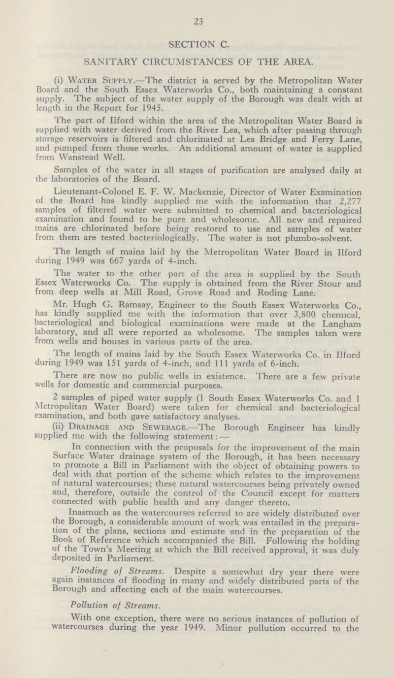 23 SECTION C. SANITARY CIRCUMSTANCES OF THE AREA. (i) Water Supply.—The district is served by the Metropolitan Water Board and the South Essex Waterworks Co., both maintaining a constant supply. The subject of the water supply of the Borough was dealt with at length in the Report for 1945. The part of Ilford within the area of the Metropolitan Water Board is supplied with water derived from the River Lea, which after passing through storage reservoirs is filtered and chlorinated at Lea Bridge and Ferry Lane, and pumped from those works. An additional amount of water is supplied from Wanstead Well. Samples of the water in all stages of purification are analysed daily at the laboratories of the Board. Lieutenant-Colonel E. F. W. Mackenzie, Director of Water Examination of the Board has kindly supplied me with the information that 2,277 samples of filtered water were submitted to chemical and bacteriological examination and found to be pure and wholesome. All new and repaired mains are chlorinated before being restored to use and samples of water from them are tested bacteriologically. The water is not plumbo-solvent. The length of mains laid by the Metropolitan Water Board in Ilford during 1949 was 667 yards of 4-inch. The water to the other part of the area is supplied by the South Essex Waterworks Co. The supply is obtained from the River Stour and from deep wells at Mill Road, Grove Road and Roding Lane. Mr. Hugh G. Ramsay, Engineer to the South Essex Waterworks Co., has kindly supplied me with the information that over 3,800 chemical, bacteriological and biological examinations were made at the Langham laboratory, and all were reported as wholesome. The samples taken were from wells and houses in various parts of the area. The length of mains laid by the South Essex Waterworks Co. in Ilford during 1949 was 151 yards of 4-inch, and 111 yards of 6-inch. There are now no public wells in existence. There are a few private wells for domestic and commercial purposes. 2 samples of piped water supply (1 South Essex Waterworks Co. and 1 Metropolitan Water Board) were taken for chemical and bacteriological examination, and both gave satisfactory analyses. (ii) Drainage and Sewerage.—The Borough Engineer has kindly supplied me with the following statement: — In connection with the proposals for the improvement of the main Surface Water drainage system of the Borough, it has been necessary to promote a Bill in Parliament with the object of obtaining powers to deal with that portion of the scheme which relates to the improvement of natural watercourses; these natural watercourses being privately owned and, therefore, outside the control of the Council except for matters connected with public health and any danger thereto. Inasmuch as the watercourses referred to are widely distributed over the Borough, a considerable amount of work was entailed in the prepara tion of the plans, sections and estimate and in the preparation of the Book of Reference which accompanied the Bill. Following the holding of the Town's Meeting at which the Bill received approval, it was duly deposited in Parliament. Flooding of Streams. Despite a somewhat dry year there were again instances of flooding in many and widely distributed parts of the Borough and affecting each of the main watercourses. Pollution of Streams. With one exception, there were no serious instances of pollution of watercourses during the year 1949. Minor pollution occurred to the