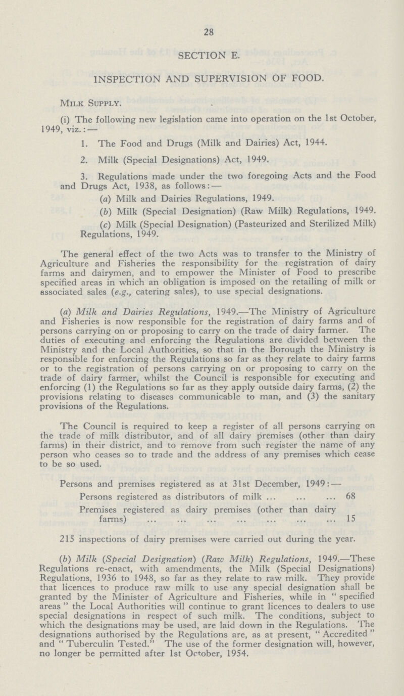 28 SECTION E. INSPECTION AND SUPERVISION OF FOOD. Milk Supply. (i) The following new legislation came into operation on the 1st October, 1949, viz.: — 1. The Food and Drugs (Milk and Dairies) Act, 1944. 2. Milk (Special Designations) Act, 1949. 3. Regulations made under the two foregoing Acts and the Food and Drugs Act, 1938, as follows: — (a) Milk and Dairies Regulations, 1949. (b) Milk (Special Designation) (Raw Milk) Regulations, 1949. (c) Milk (Special Designation) (Pasteurized and Sterilized Milk) Regulations, 1949. The general effect of the two Acts was to transfer to the Ministry of Agriculture and Fisheries the responsibility for the registration of dairy farms and dairymen, and to empower the Minister of Food to prescribe specified areas in which an obligation is imposed on the retailing of milk or associated sales (e.g., catering sales), to use special designations. (а) Milk and Dairies Regulations, 1949.—-The Ministry of Agriculture and Fisheries is now responsible for the registration of dairy farms and of persons carrying on or proposing to carry on the trade of dairy farmer. The duties of executing and enforcing the Regulations are divided between the Ministry and the Local Authorities, so that in the Borough the Ministry is responsible for enforcing the Regulations so far as they relate to dairy farms or to the registration of persons carrying on or proposing to carry on the trade of dairy farmer, whilst the Council is responsible for executing and enforcing (1) the Regulations so far as they apply outside dairy farms, (2) the provisions relating to diseases communicable to man, and (3) the sanitary provisions of the Regulations. The Council is required to keep a register of all persons carrying on the trade of milk distributor, and of all dairy premises (other than dairy farms) in their district, and to remove from such register the name of any person who ceases so to trade and the address of any premises which cease to be so used. Persons and premises registered as at 31st December, 1949: — Persons registered as distributors of milk 68 Premises registered as dairy premises (other than dairy farms) 15 215 inspections of dairy premises were carried out during the year. (b) Milk (Special Designation) (Raw Milk) Regulations, 1949.—These Regulations re-enact, with amendments, the Milk (Special Designations) Regulations, 1936 to 1948, so far as they relate to raw milk. They provide that licences to produce raw milk to use any special designation shall be granted by the Minister of Agriculture and Fisheries, while in  specified areas  the Local Authorities will continue to grant licences to dealers to use special designations in respect of such milk. The conditions, subject to which the designations may be used, are laid down in the Regulations. The designations authorised by the Regulations are, as at present,  Accredited  and Tuberculin Tested. The use of the former designation will, however, no longer be permitted after 1st October, 1954.