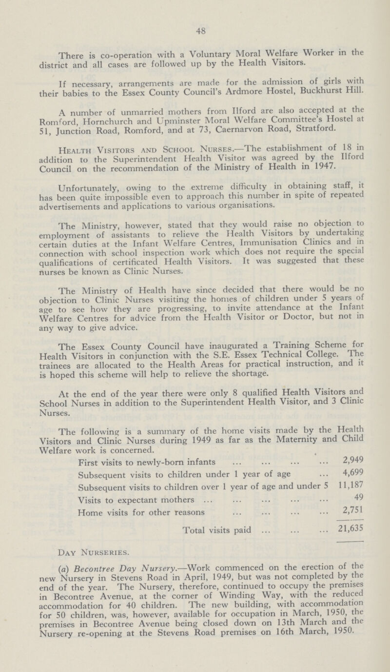 48 There is co-operation with a Voluntary Moral Welfare Worker in the district and all cases are followed up by the Health Visitors. If necessary, arrangements are made for the admission of girls with their babies to the Essex County Council's Ardmore Hostel, Buckhurst Hill. A number of unmarried mothers from Ilford are also accepted at the Romford, Hornchurch and Upminster Moral Welfare Committee's Hostel at 51, Junction Road, Romford, and at 73, Caernarvon Road, Stratford. Health Visitors and School Nurses.—The establishment of 18 in addition to the Superintendent Health Visitor was agreed by the Ilford Council on the recommendation of the Ministry of Health in 1947. Unfortunately, owing to the extreme difficulty in obtaining staff, it has been quite impossible even to approach this number in spite of repeated advertisements and applications to various organisations. The Ministry, however, stated that they would raise no objection to employment of assistants to relieve the Health Visitors by undertaking certain duties at the Infant Welfare Centres, Immunisation Clinics and in connection with school inspection work which does not require the special qualifications of certificated Health Visitors. It was suggested that these nurses be known as Clinic Nurses. The Ministry of Health have since decided that there would be no objection to Clinic Nurses visiting the homes of children under 5 years of age to see how they are progressing, to invite attendance at the Infant Welfare Centres for advice from the Health Visitor or Doctor, but not in any way to give advice. The Essex County Council have inaugurated a Training Scheme for Health Visitors in conjunction with the S.E. Essex Technical College. The trainees are allocated to the Health Areas for practical instruction, and it is hoped this scheme will help to relieve the shortage. At the end of the year there were only 8 qualified Health Visitors and School Nurses in addition to the Superintendent Health Visitor, and 3 Clinic Nurses. The following is a summary of the home visits made by the Health Visitors and Clinic Nurses during 1949 as far as the Maternity and Child Welfare work is concerned. First visits to newly-born infants 2,949 Subsequent visits to children under 1 year of age 4,699 Subsequent visits to children over 1 year of age and under S 11,187 Visits to expectant mothers 49 Home visits for other reasons 2,751 Total visits paid 21,635 Day Nurseries. (a) Becontree Day Nursery.—Work commenced on the erection of the new Nursery in Stevens Road in April, 1949, but was not completed by the end of the year. The Nursery, therefore, continued to occupy the premises in Becontree Avenue, at the corner of Winding Way, with the reduced accommodation for 40 children. The new building, with accommodation for 50 children, was, however, available for occupation in March, 1950, the premises in Becontree Avenue being closed down on 13th March and the Nursery re-opening at the Stevens Road premises on 16th March, 1950.