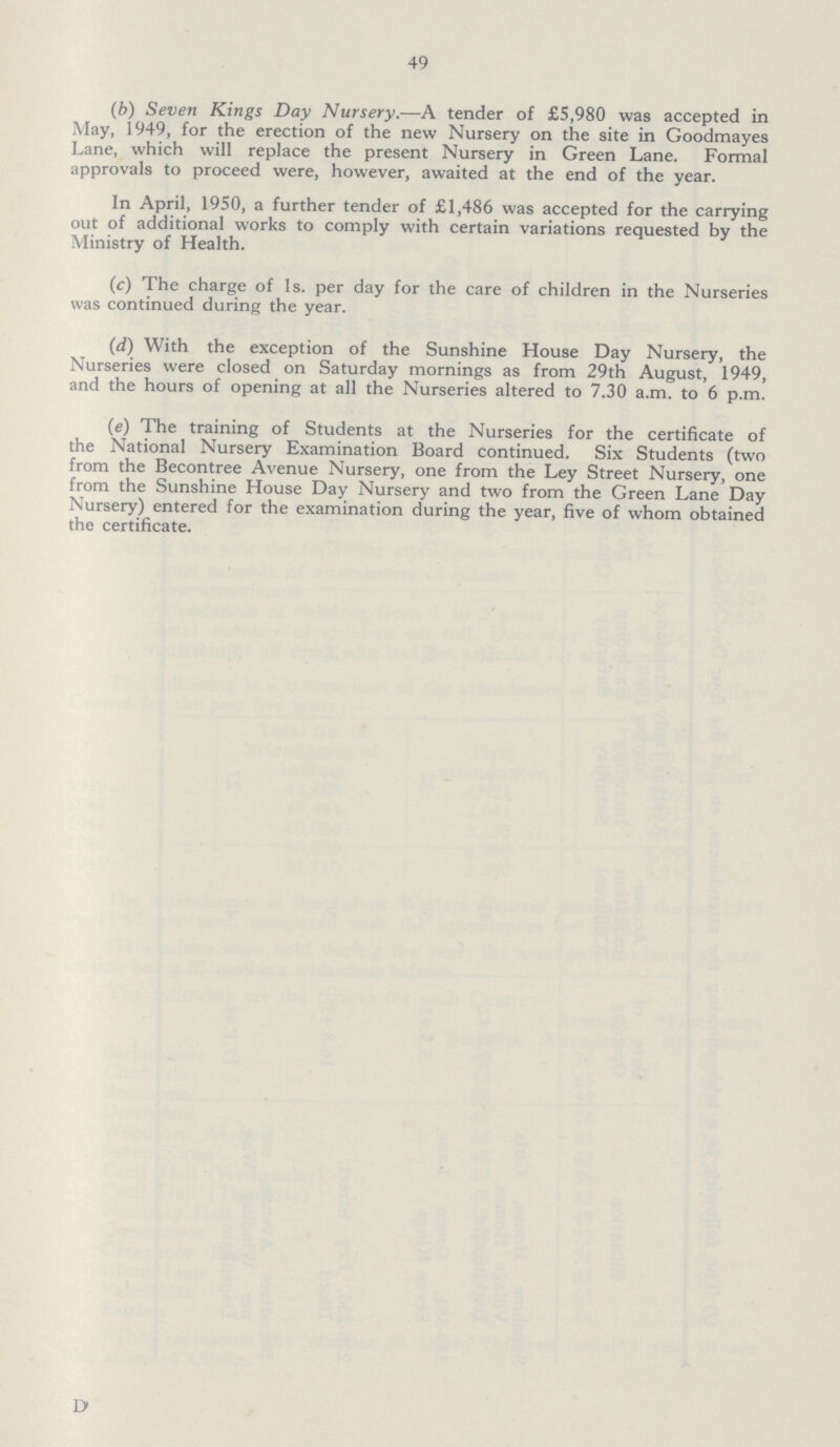 49 (6) Seven Kings Day Nursery.—A tender of £5,980 was accepted in May, 1949, for the erection of the new Nursery on the site in Goodmayes Lane, which will replace the present Nursery in Green Lane. Formal approvals to proceed were, however, awaited at the end of the year. In April, 1950, a further tender of £1,486 was accepted for the carrying out of additional works to comply with certain variations requested by the Ministry of Health. (c) The charge of 1s. per day for the care of children in the Nurseries was continued during the year. (d) With the exception of the Sunshine House Day Nursery, the Nurseries were closed on Saturday mornings as from 29th August, 1949, and the hours of opening at all the Nurseries altered to 7.30 a.m. to 6 p.m. (e) The training of Students at the Nurseries for the certificate of the National Nursery Examination Board continued. Six Students (two from the Becontree Avenue Nursery, one from the Ley Street Nursery, one from the Sunshine House Day Nursery and two from the Green Lane Day Nursery) entered for the examination during the year, five of whom obtained the certificate. D