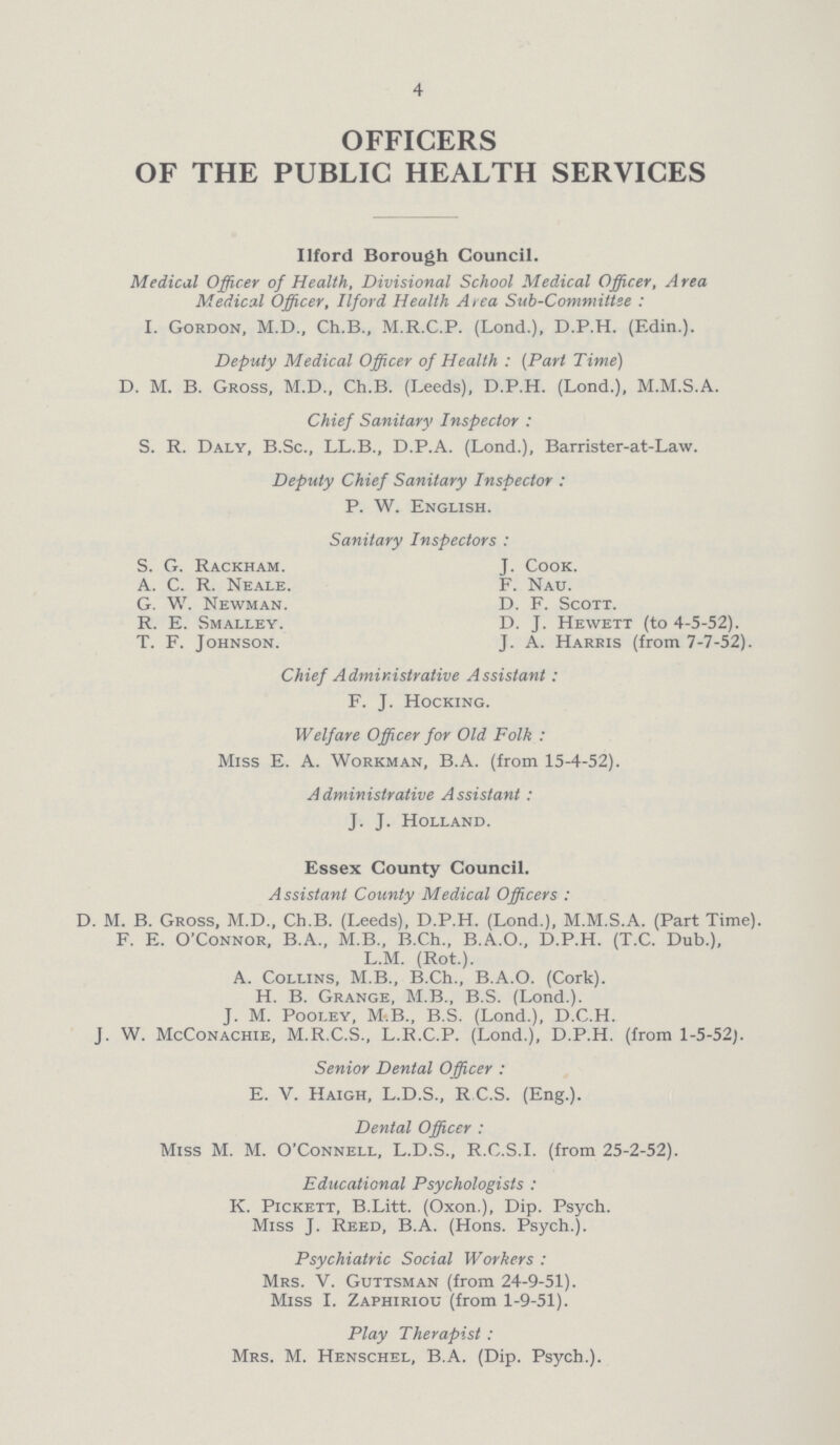 4 OFFICERS OF THE PUBLIC HEALTH SERVICES Ilford Borough Council. Medical Officer of Health, Divisional School Medical Officer, Area Medical Officer, Ilford Health A rea Sub-Committee: I. Gordon, M.D., Ch.B., M.R.C.P. (Lond.), D.P.H. (Edin.). Deputy Medical Officer of Health : (Part Time) D. M. B. Gross, M.D., Ch.B. (Leeds), D.P.H. (Lond.), M.M.S.A. Chief Sanitary Inspector : S. R. Daly, B.Sc., LL.B., D.P.A. (Lond.), Barrister-at-Law. Deputy Chief Sanitary Inspector: P. W. English. Sanitary Inspectors: S. G. Rackham. J. Cook. A. C. R. Neale. F. Nau. G. W. Newman. D. F. Scott. R. E. Smalley. D. J. Hewett (to 4-5-52). T. F. Johnson. J. A. Harris (from 7-7-52). Chief Administrative Assistant: F. J. Hocking. Welfare Officer for Old Folk: Miss E. A. Workman, B.A. (from 15-4-52). A dministrative A ssistant : J. J. Holland. Essex County Council. Assistant County Medical Officers: D. M. B. Gross, M.D., Ch.B. (Leeds), D.P.H. (Lond.), M.M.S.A. (Part Time). F. E. O'Connor, B.A., M.B., B.Ch., B.A.O., D.P.H. (T.C. Dub.), L.M. (Rot.). A. Collins, M.B., B.Ch., B.A.O. (Cork). H. B. Grange, M.B., B.S. (Lond.). J. M. Pooley, M.B., B.S. (Lond.), D.C.H. J. W. McConachie, M.R.C.S., L.R.C.P. (Lond.), D.P.H. (from 1-5-52). Senior Dental Officer: E. V. Haigh, L.D.S., R C.S. (Eng.). Dental Officer: Miss M. M. O'Connell, L.D.S., R.C.S.I. (from 25-2-52). Educational Psychologists: K. Pickett, B.Litt. (Oxon.), Dip. Psych. Miss J. Reed, B.A. (Hons. Psych.). Psychiatric Social Workers: Mrs. V. Guttsman (from 24-9-51). Miss I. Zaphiriou (from 1-9-51). Play Therapist: Mrs. M. Henschel, B.A. (Dip. Psych.).