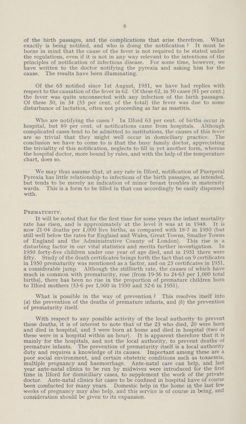 8 of the birth passages, and the complications that arise therefrom. What exactly is being notified, and who is doing the notification ? It must be borne in mind that the cause of the fever is not required to be stated under the regulations, even if it is not in any way relevant to the intentions of the principles of notification of infectious disease. For some time, however, we have written to the doctor notifying the pyrexia and asking him for the cause. The results have been illuminating. Of the 65 notified since 1st August, 1951, we have had replies with respect to the causation of the fever in 62. Of these 62, in 50 cases (81 per cent.) the fever was quite unconnected with any infection of the birth passages. Of these 50, in 34 (55 per cent, of the total) the fever was due to some disturbance of lactation, often not proceeding as far as mastitis. Who are notifying the cases? In Ilford 63 per cent, of births occur in hospital, but 89 per cent, of notifications came from hospitals. Although complicated cases tend to be admitted to institutions, the causes of this fever are so trivial that they might well occur in domiciliary practice. The conclusion we have to come to is that the busy family doctor, appreciating the triviality of this notification, neglects to fill in yet another form, whereas the hospital doctor, more bound by rules, and with the help of the temperature chart, does so. We may thus assume that, at any rate in Ilford, notification of Puerperal Pyrexia has little relationship to infections of the birth passages, as intended, but tends to be merely an indication of minor breast troubles in maternity wards. This is a form to be filled in that can accordingly be easily dispensed with. Prematurity. It will be noted that for the first time for some years the infant mortality rate has risen, and is approximately at the level it was at in 1948. It is now 21.04 deaths per 1,000 live births, as compared with 18-7 in 1950 (but still well below the rates for England and Wales, Great Towns, Smaller Towns of England and the Administrative County of London). This rise is a disturbing factor in our vital statistics and merits further investigation. In 1950 forty-five children under one year of age died, and in 1951 there were fifty. Study of the death certificates brings forth the fact that on 9 certificates in 1950 prematurity was mentioned as a factor, and on 23 certificates in 1951, a considerable jump. Although the stillbirth rate, the causes of which have much in common with prematurity, rose (from 19-56 to 24-63 per 1,000 total births), there has been no rise in the proportion of premature children born to Ilford mothers (53.6 per 1,000 in 1950 and 52-6 in 1951). What is possible in the way of prevention ? This resolves itself into (a) the prevention of the deaths of premature infants, and (b) the prevention of prematurity itself. With respect to any possible activity of the local authority to prevent these deaths, it is of interest to note that of the 23 who died, 20 were born and died in hospital, and 3 were born at home and died in hospital (two of these were in a hospital within an hour). It is apparent therefore that it is mainly for the hospitals, and not the local authority, to prevent deaths of premature infants. The prevention of prematurity itself is a local authority duty and requires a knowledge of its causes. Important among these are a poor social environment, and certain obstetric conditions such as toxaemia, multiple pregnancy and haemorrhage. Ante-natal care can help, and last year ante-natal clinics to be run by midwives were introduced for the first time in Ilford for domiciliary cases, to supplement the work of the private doctor. Ante-natal clinics for cases to be confined in hospital have of course been conducted for many years. Domestic help in the home in the last few weeks of pregnancy may also help, and this service is of course in being, and consideration should be given to its expansion.
