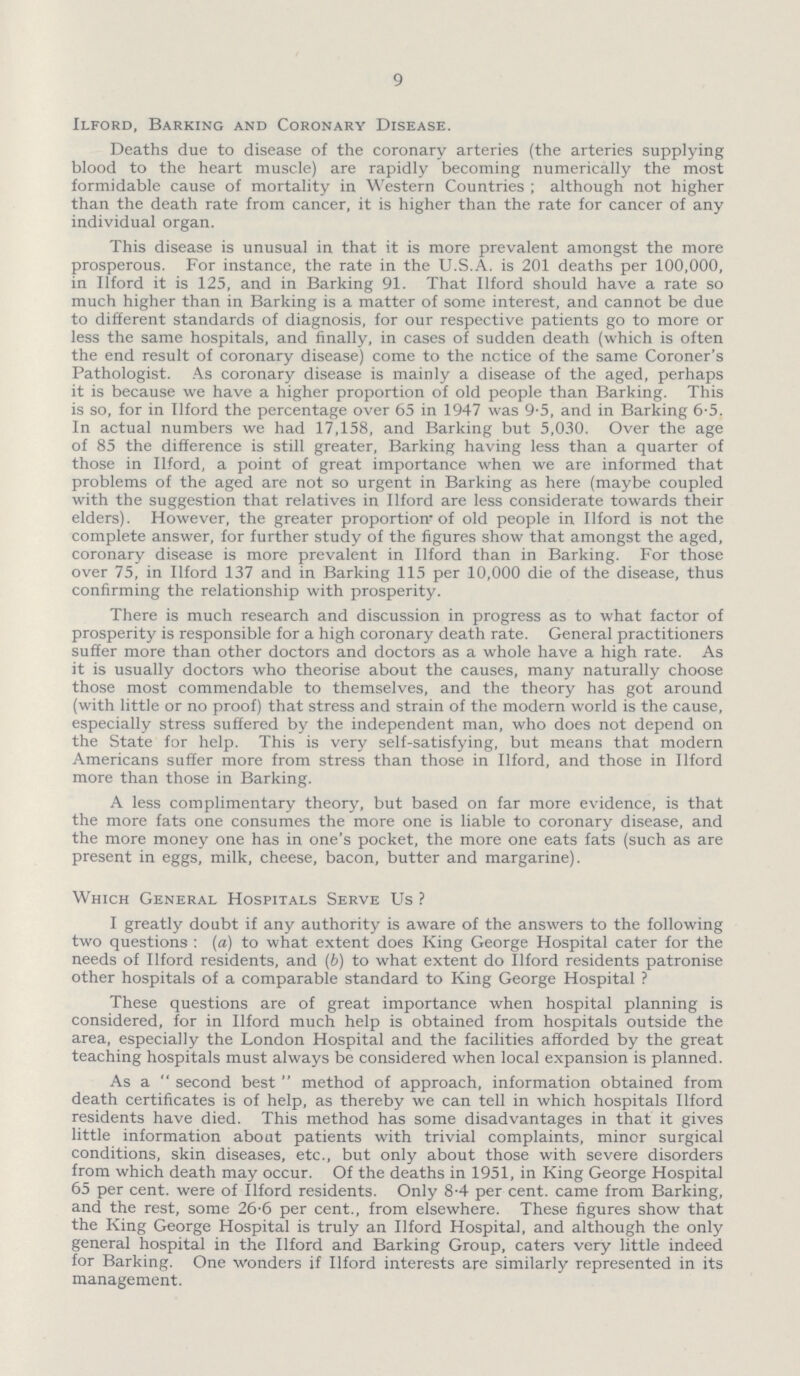 9 Ilford, Barking and Coronary Disease. Deaths due to disease of the coronary arteries (the arteries supplying blood to the heart muscle) are rapidly becoming numerically the most formidable cause of mortality in Western Countries; although not higher than the death rate from cancer, it is higher than the rate for cancer of any individual organ. This disease is unusual in that it is more prevalent amongst the more prosperous. For instance, the rate in the U.S.A. is 201 deaths per 100,000, in Ilford it is 125, and in Barking 91. That Ilford should have a rate so much higher than in Barking is a matter of some interest, and cannot be due to different standards of diagnosis, for our respective patients go to more or less the same hospitals, and finally, in cases of sudden death (which is often the end result of coronary disease) come to the notice of the same Coroner's Pathologist. As coronary disease is mainly a disease of the aged, perhaps it is because we have a higher proportion of old people than Barking. This is so, for in Ilford the percentage over 65 in 1947 was 9-5, and in Barking 6-5. In actual numbers we had 17,158, and Barking but 5,030. Over the age of 85 the difference is still greater, Barking having less than a quarter of those in Ilford, a point of great importance when we are informed that problems of the aged are not so urgent in Barking as here (maybe coupled with the suggestion that relatives in Ilford are less considerate towards their elders). However, the greater proportion* of old people in Ilford is not the complete answer, for further study of the figures show that amongst the aged, coronary disease is more prevalent in Ilford than in Barking. For those over 75, in Ilford 137 and in Barking 115 per 10,000 die of the disease, thus confirming the relationship with prosperity. There is much research and discussion in progress as to what factor of prosperity is responsible for a high coronary death rate. General practitioners suffer more than other doctors and doctors as a whole have a high rate. As it is usually doctors who theorise about the causes, many naturally choose those most commendable to themselves, and the theory has got around (with little or no proof) that stress and strain of the modern world is the cause, especially stress suffered by the independent man, who does not depend on the State for help. This is very self-satisfying, but means that modern Americans suffer more from stress than those in Ilford, and those in Ilford more than those in Barking. A less complimentary theory, but based on far more evidence, is that the more fats one consumes the more one is liable to coronary disease, and the more money one has in one's pocket, the more one eats fats (such as are present in eggs, milk, cheese, bacon, butter and margarine). Which General Hospitals Serve Us? I greatly doubt if any authority is aware of the answers to the following two questions: (a) to what extent does King George Hospital cater for the needs of Ilford residents, and (b) to what extent do Ilford residents patronise other hospitals of a comparable standard to King George Hospital ? These questions are of great importance when hospital planning is considered, for in Ilford much help is obtained from hospitals outside the area, especially the London Hospital and the facilities afforded by the great teaching hospitals must always be considered when local expansion is planned. As a second best method of approach, information obtained from death certificates is of help, as thereby we can tell in which hospitals Ilford residents have died. This method has some disadvantages in that it gives little information about patients with trivial complaints, minor surgical conditions, skin diseases, etc., but only about those with severe disorders from which death may occur. Of the deaths in 1951, in King George Hospital 65 per cent, were of Ilford residents. Only 8-4 per cent, came from Barking, and the rest, some 26.6 per cent., from elsewhere. These figures show that the King George Hospital is truly an Ilford Hospital, and although the only general hospital in the Ilford and Barking Group, caters very little indeed for Barking. One wonders if Ilford interests are similarly represented in its management.